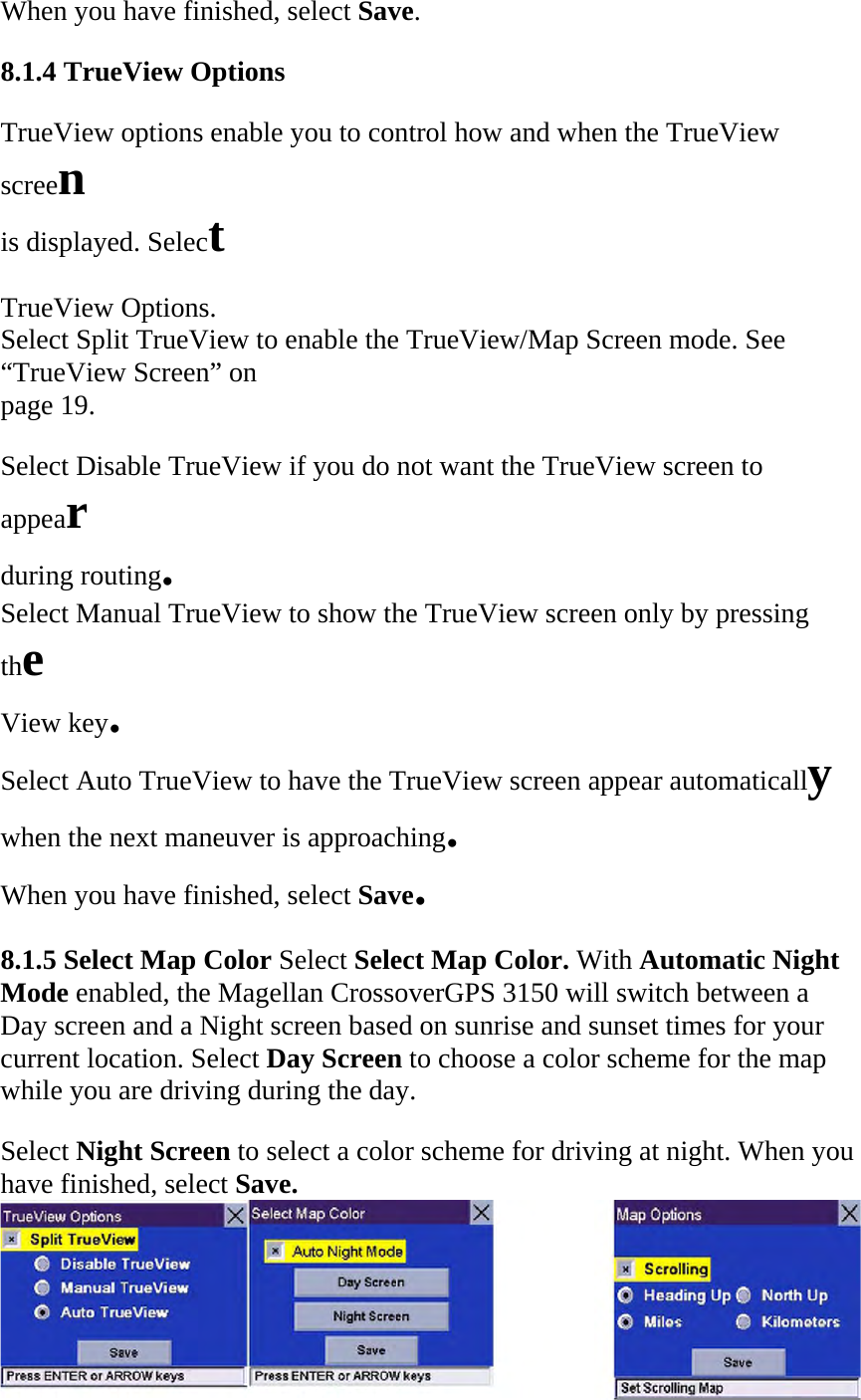 When you have finished, select Save.  8.1.4 TrueView Options  TrueView options enable you to control how and when the TrueView screen  is displayed. Select  TrueView Options.  Select Split TrueView to enable the TrueView/Map Screen mode. See  “TrueView Screen” on  page 19.  Select Disable TrueView if you do not want the TrueView screen to appear  during routing.  Select Manual TrueView to show the TrueView screen only by pressing the  View key.  Select Auto TrueView to have the TrueView screen appear automatically  when the next maneuver is approaching.  When you have finished, select Save.  8.1.5 Select Map Color Select Select Map Color. With Automatic Night Mode enabled, the Magellan CrossoverGPS 3150 will switch between a Day screen and a Night screen based on sunrise and sunset times for your current location. Select Day Screen to choose a color scheme for the map while you are driving during the day.  Select Night Screen to select a color scheme for driving at night. When you have finished, select Save.   