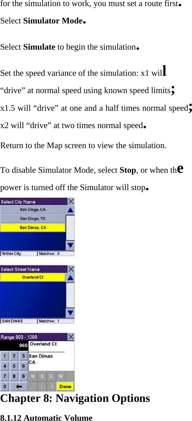 for the simulation to work, you must set a route first.  Select Simulator Mode.  Select Simulate to begin the simulation.  Set the speed variance of the simulation: x1 will  “drive” at normal speed using known speed limits;  x1.5 will “drive” at one and a half times normal speed;  x2 will “drive” at two times normal speed.  Return to the Map screen to view the simulation.  To disable Simulator Mode, select Stop, or when the  power is turned off the Simulator will stop.   Chapter 8: Navigation Options  8.1.12 Automatic Volume  