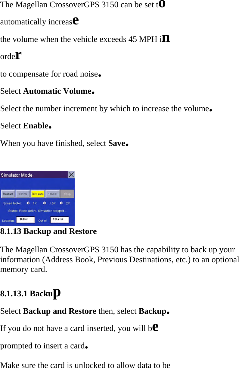 The Magellan CrossoverGPS 3150 can be set to  automatically increase  the volume when the vehicle exceeds 45 MPH in  order  to compensate for road noise.  Select Automatic Volume.  Select the number increment by which to increase the volume.  Select Enable.  When you have finished, select Save.   8.1.13 Backup and Restore  The Magellan CrossoverGPS 3150 has the capability to back up your information (Address Book, Previous Destinations, etc.) to an optional memory card.  8.1.13.1 Backup  Select Backup and Restore then, select Backup.  If you do not have a card inserted, you will be  prompted to insert a card.  Make sure the card is unlocked to allow data to be  