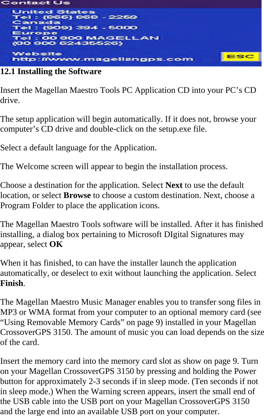  12.1 Installing the Software  Insert the Magellan Maestro Tools PC Application CD into your PC’s CD drive.  The setup application will begin automatically. If it does not, browse your computer’s CD drive and double-click on the setup.exe file.  Select a default language for the Application.  The Welcome screen will appear to begin the installation process.  Choose a destination for the application. Select Next to use the default location, or select Browse to choose a custom destination. Next, choose a Program Folder to place the application icons.  The Magellan Maestro Tools software will be installed. After it has finished installing, a dialog box pertaining to Microsoft DIgital Signatures may appear, select OK  When it has finished, to can have the installer launch the application automatically, or deselect to exit without launching the application. Select Finish.  The Magellan Maestro Music Manager enables you to transfer song files in MP3 or WMA format from your computer to an optional memory card (see “Using Removable Memory Cards” on page 9) installed in your Magellan CrossoverGPS 3150. The amount of music you can load depends on the size of the card.  Insert the memory card into the memory card slot as show on page 9. Turn on your Magellan CrossoverGPS 3150 by pressing and holding the Power button for approximately 2-3 seconds if in sleep mode. (Ten seconds if not in sleep mode.) When the Warning screen appears, insert the small end of the USB cable into the USB port on your Magellan CrossoverGPS 3150 and the large end into an available USB port on your computer.  