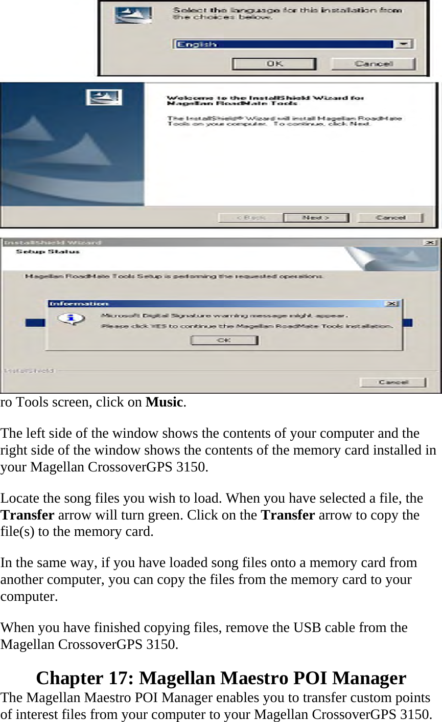 ro Tools screen, click on Music.  The left side of the window shows the contents of your computer and the right side of the window shows the contents of the memory card installed in your Magellan CrossoverGPS 3150.  Locate the song files you wish to load. When you have selected a file, the Transfer arrow will turn green. Click on the Transfer arrow to copy the file(s) to the memory card.  In the same way, if you have loaded song files onto a memory card from another computer, you can copy the files from the memory card to your computer.  When you have finished copying files, remove the USB cable from the Magellan CrossoverGPS 3150.  Chapter 17: Magellan Maestro POI Manager  The Magellan Maestro POI Manager enables you to transfer custom points of interest files from your computer to your Magellan CrossoverGPS 3150.  
