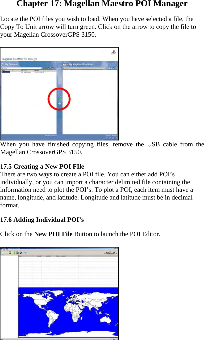 Chapter 17: Magellan Maestro POI Manager  Locate the POI files you wish to load. When you have selected a file, the Copy To Unit arrow will turn green. Click on the arrow to copy the file to your Magellan CrossoverGPS 3150.   When you have finished copying files, remove the USB cable from the Magellan CrossoverGPS 3150.  17.5 Creating a New POI FIle  There are two ways to create a POI file. You can either add POI’s individually, or you can import a character delimited file containing the information need to plot the POI’s. To plot a POI, each item must have a name, longitude, and latitude. Longitude and latitude must be in decimal format.  17.6 Adding Individual POI’s  Click on the New POI File Button to launch the POI Editor.   