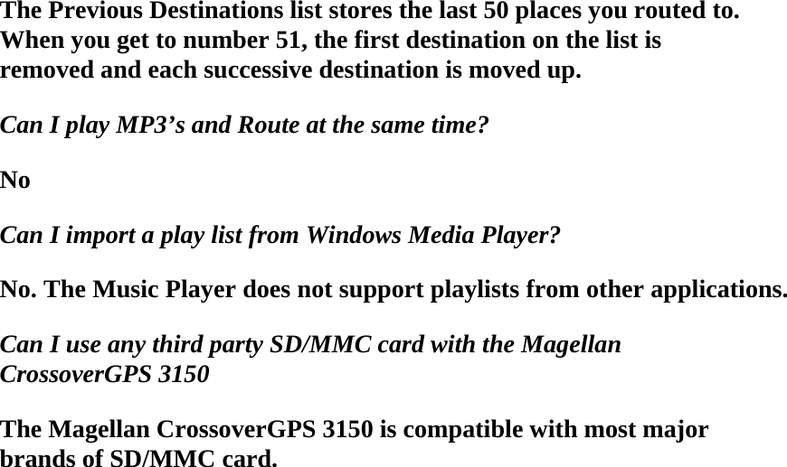 The Previous Destinations list stores the last 50 places you routed to. When you get to number 51, the first destination on the list is removed and each successive destination is moved up.  Can I play MP3’s and Route at the same time?  No  Can I import a play list from Windows Media Player?  No. The Music Player does not support playlists from other applications.  Can I use any third party SD/MMC card with the Magellan CrossoverGPS 3150  The Magellan CrossoverGPS 3150 is compatible with most major brands of SD/MMC card.  