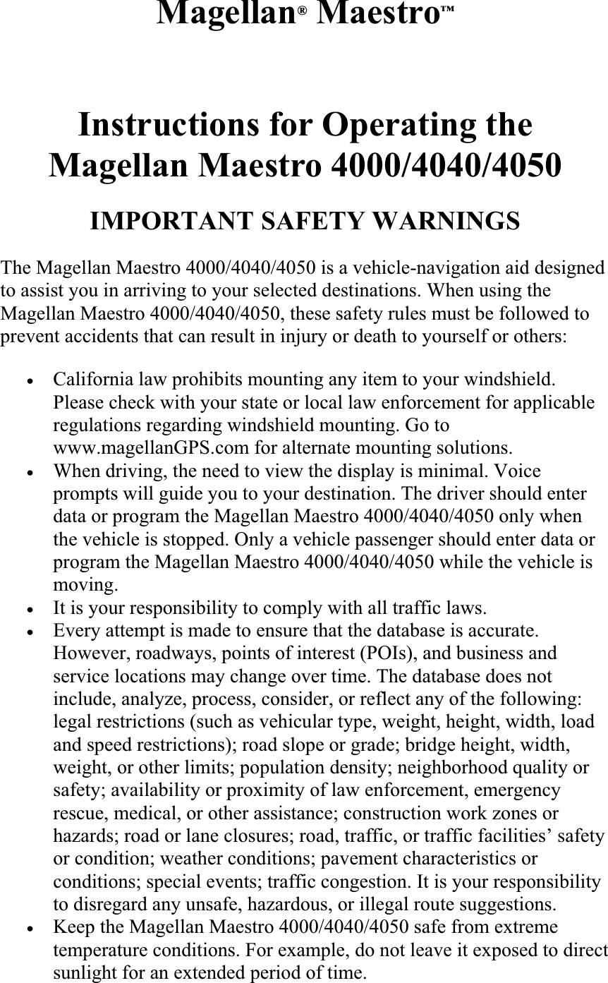 Magellan® Maestro™Reference Manual Instructions for Operating the  Magellan Maestro 4000/4040/4050 IMPORTANT SAFETY WARNINGS The Magellan Maestro 4000/4040/4050 is a vehicle-navigation aid designed to assist you in arriving to your selected destinations. When using the Magellan Maestro 4000/4040/4050, these safety rules must be followed to prevent accidents that can result in injury or death to yourself or others:  xCalifornia law prohibits mounting any item to your windshield. Please check with your state or local law enforcement for applicable regulations regarding windshield mounting. Go to www.magellanGPS.com for alternate mounting solutions.  xWhen driving, the need to view the display is minimal. Voice prompts will guide you to your destination. The driver should enter data or program the Magellan Maestro 4000/4040/4050 only when the vehicle is stopped. Only a vehicle passenger should enter data or program the Magellan Maestro 4000/4040/4050 while the vehicle is moving.  xIt is your responsibility to comply with all traffic laws.  xEvery attempt is made to ensure that the database is accurate. However, roadways, points of interest (POIs), and business and service locations may change over time. The database does not include, analyze, process, consider, or reflect any of the following: legal restrictions (such as vehicular type, weight, height, width, load and speed restrictions); road slope or grade; bridge height, width, weight, or other limits; population density; neighborhood quality or safety; availability or proximity of law enforcement, emergency rescue, medical, or other assistance; construction work zones or hazards; road or lane closures; road, traffic, or traffic facilities’ safety or condition; weather conditions; pavement characteristics or conditions; special events; traffic congestion. It is your responsibility to disregard any unsafe, hazardous, or illegal route suggestions.xKeep the Magellan Maestro 4000/4040/4050 safe from extreme temperature conditions. For example, do not leave it exposed to direct sunlight for an extended period of time.  