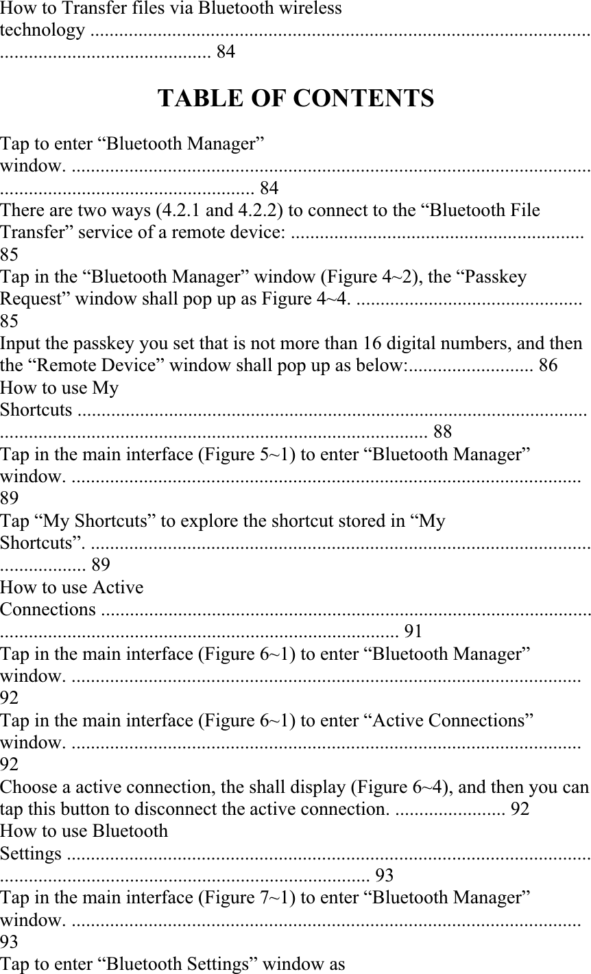 How to Transfer files via Bluetooth wireless technology .................................................................................................................................................... 84 TABLE OF CONTENTS Tap to enter “Bluetooth Manager” window. ................................................................................................................................................................. 84 There are two ways (4.2.1 and 4.2.2) to connect to the “Bluetooth File Transfer” service of a remote device: .............................................................85Tap in the “Bluetooth Manager” window (Figure 4~2), the “Passkey Request” window shall pop up as Figure 4~4. ...............................................85Input the passkey you set that is not more than 16 digital numbers, and then the “Remote Device” window shall pop up as below:.......................... 86 How to use My Shortcuts ................................................................................................................................................................................................... 88 Tap in the main interface (Figure 5~1) to enter “Bluetooth Manager” window. ..........................................................................................................89Tap “My Shortcuts” to explore the shortcut stored in “My Shortcuts”. .......................................................................................................................... 89 How to use Active Connections ......................................................................................................................................................................................... 91 Tap in the main interface (Figure 6~1) to enter “Bluetooth Manager” window. ..........................................................................................................92Tap in the main interface (Figure 6~1) to enter “Active Connections” window. ..........................................................................................................92Choose a active connection, the shall display (Figure 6~4), and then you can tap this button to disconnect the active connection. ....................... 92 How to use Bluetooth Settings .......................................................................................................................................................................................... 93 Tap in the main interface (Figure 7~1) to enter “Bluetooth Manager” window. ..........................................................................................................93Tap to enter “Bluetooth Settings” window as 