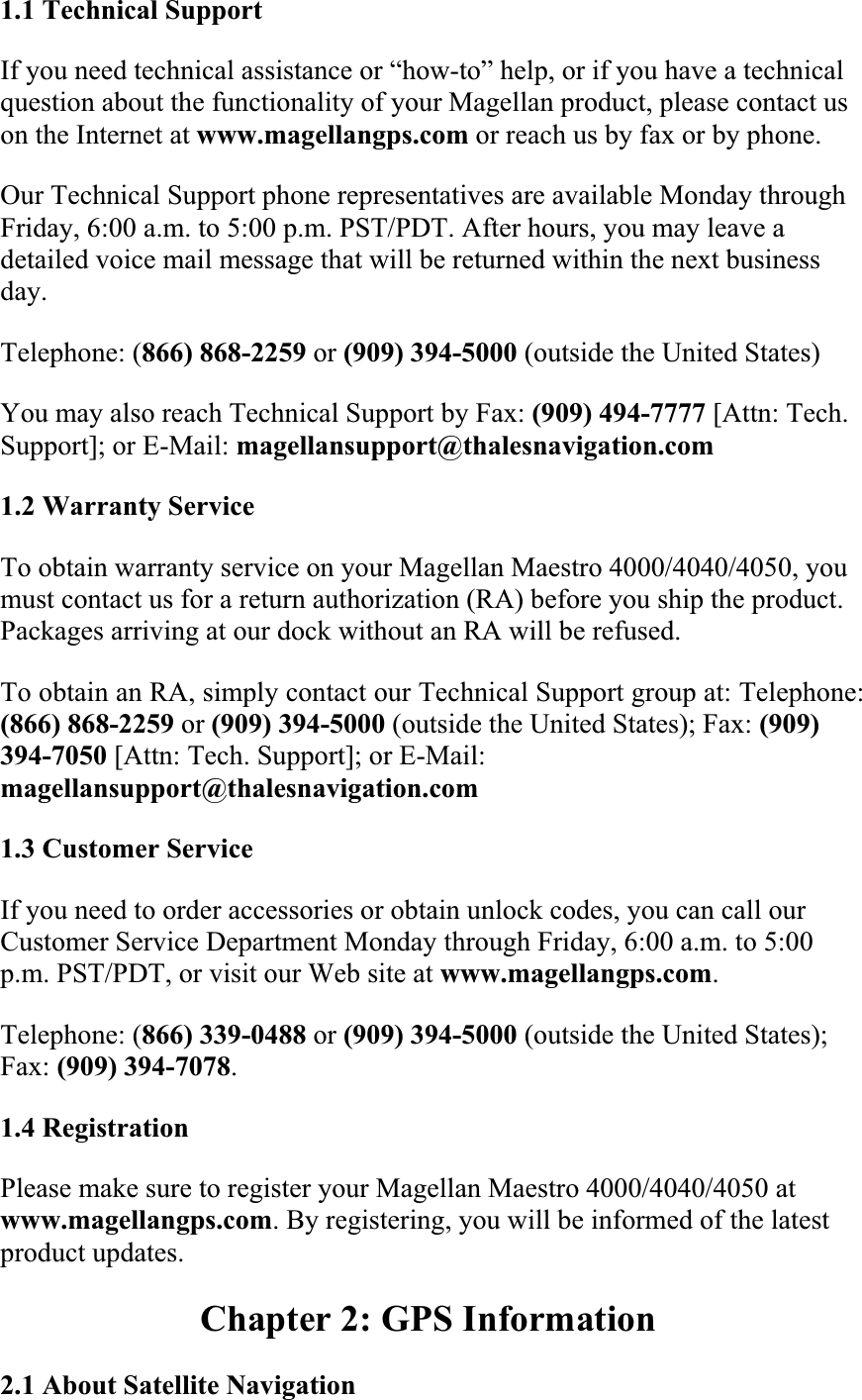 1.1 Technical SupportIf you need technical assistance or “how-to” help, or if you have a technical question about the functionality of your Magellan product, please contact us on the Internet at www.magellangps.com or reach us by fax or by phone.  Our Technical Support phone representatives are available Monday through Friday, 6:00 a.m. to 5:00 p.m. PST/PDT. After hours, you may leave a detailed voice mail message that will be returned within the next business day.Telephone: (866) 868-2259 or (909) 394-5000 (outside the United States)  You may also reach Technical Support by Fax: (909) 494-7777 [Attn: Tech. Support]; or E-Mail: magellansupport@thalesnavigation.com1.2 Warranty Service  To obtain warranty service on your Magellan Maestro 4000/4040/4050, you must contact us for a return authorization (RA) before you ship the product. Packages arriving at our dock without an RA will be refused.  To obtain an RA, simply contact our Technical Support group at: Telephone: (866) 868-2259 or (909) 394-5000 (outside the United States); Fax: (909)394-7050 [Attn: Tech. Support]; or E-Mail: magellansupport@thalesnavigation.com1.3 Customer ServiceIf you need to order accessories or obtain unlock codes, you can call our Customer Service Department Monday through Friday, 6:00 a.m. to 5:00 p.m. PST/PDT, or visit our Web site at www.magellangps.com.Telephone: (866) 339-0488 or (909) 394-5000 (outside the United States); Fax: (909) 394-7078.1.4 Registration  Please make sure to register your Magellan Maestro 4000/4040/4050 at www.magellangps.com. By registering, you will be informed of the latest product updates.  Chapter 2: GPS Information 2.1 About Satellite Navigation  