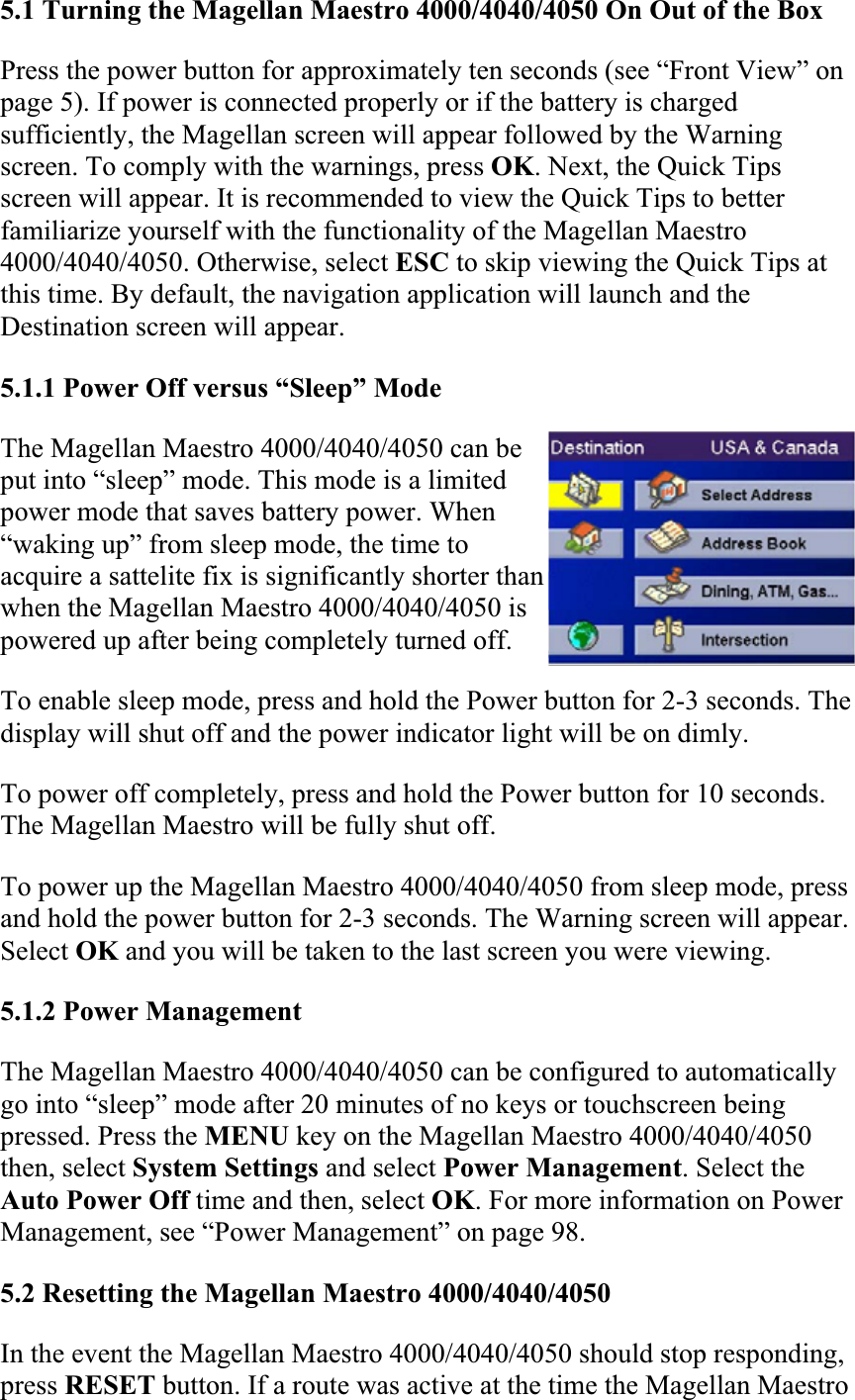5.1 Turning the Magellan Maestro 4000/4040/4050 On Out of the BoxPress the power button for approximately ten seconds (see “Front View” on page 5). If power is connected properly or if the battery is charged sufficiently, the Magellan screen will appear followed by the Warning screen. To comply with the warnings, press OK. Next, the Quick Tips screen will appear. It is recommended to view the Quick Tips to better familiarize yourself with the functionality of the Magellan Maestro 4000/4040/4050. Otherwise, select ESC to skip viewing the Quick Tips at this time. By default, the navigation application will launch and the Destination screen will appear.  5.1.1 Power Off versus “Sleep” Mode  The Magellan Maestro 4000/4040/4050 can be put into “sleep” mode. This mode is a limited power mode that saves battery power. When “waking up” from sleep mode, the time to acquire a sattelite fix is significantly shorter than when the Magellan Maestro 4000/4040/4050 is powered up after being completely turned off.  To enable sleep mode, press and hold the Power button for 2-3 seconds. The display will shut off and the power indicator light will be on dimly.  To power off completely, press and hold the Power button for 10 seconds. The Magellan Maestro will be fully shut off.  To power up the Magellan Maestro 4000/4040/4050 from sleep mode, press and hold the power button for 2-3 seconds. The Warning screen will appear. Select OK and you will be taken to the last screen you were viewing.5.1.2 Power Management  The Magellan Maestro 4000/4040/4050 can be configured to automatically go into “sleep” mode after 20 minutes of no keys or touchscreen being pressed. Press the MENU key on the Magellan Maestro 4000/4040/4050 then, select System Settings and select Power Management. Select the Auto Power Off time and then, select OK. For more information on Power Management, see “Power Management” on page 98.  5.2 Resetting the Magellan Maestro 4000/4040/4050In the event the Magellan Maestro 4000/4040/4050 should stop responding, press RESET button. If a route was active at the time the Magellan Maestro 