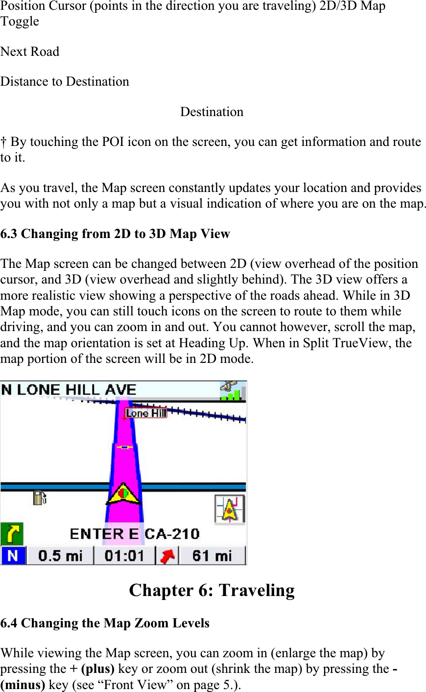 Position Cursor (points in the direction you are traveling) 2D/3D Map ToggleNext RoadDistance to Destination  Destination† By touching the POI icon on the screen, you can get information and route to it.As you travel, the Map screen constantly updates your location and provides you with not only a map but a visual indication of where you are on the map.  6.3 Changing from 2D to 3D Map ViewThe Map screen can be changed between 2D (view overhead of the position cursor, and 3D (view overhead and slightly behind). The 3D view offers a more realistic view showing a perspective of the roads ahead. While in 3D Map mode, you can still touch icons on the screen to route to them while driving, and you can zoom in and out. You cannot however, scroll the map, and the map orientation is set at Heading Up. When in Split TrueView, the map portion of the screen will be in 2D mode.  Chapter 6: Traveling 6.4 Changing the Map Zoom LevelsWhile viewing the Map screen, you can zoom in (enlarge the map) by pressing the + (plus) key or zoom out (shrink the map) by pressing the -(minus) key (see “Front View” on page 5.).  