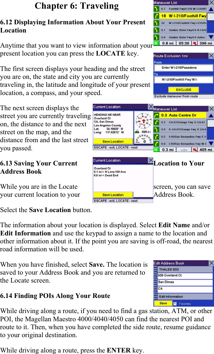 Chapter 6: Traveling 6.12 Displaying Information About Your Present Location  Anytime that you want to view information about your present location you can press the LOCATE key.The first screen displays your heading and the street you are on, the state and city you are currently traveling in, the latitude and longitude of your present location, a compass, and your speed.  The next screen displays the street you are currently traveling on, the distance to and the next street on the map, and the distance from and the last street you passed.6.13 Saving Your Current  Location to Your Address Book  While you are in the Locate  screen, you can save your current location to your  Address Book.Select the Save Location button.The information about your location is displayed. Select Edit Name and/or Edit Information and use the keypad to assign a name to the location and other information about it. If the point you are saving is off-road, the nearest road information will be used.  When you have finished, select Save. The location is saved to your Address Book and you are returned to the Locate screen.  6.14 Finding POIs Along Your Route  While driving along a route, if you need to find a gas station, ATM, or other POI, the Magellan Maestro 4000/4040/4050 can find the nearest POI and route to it. Then, when you have completed the side route, resume guidance to your original destination.  While driving along a route, press the ENTER key.