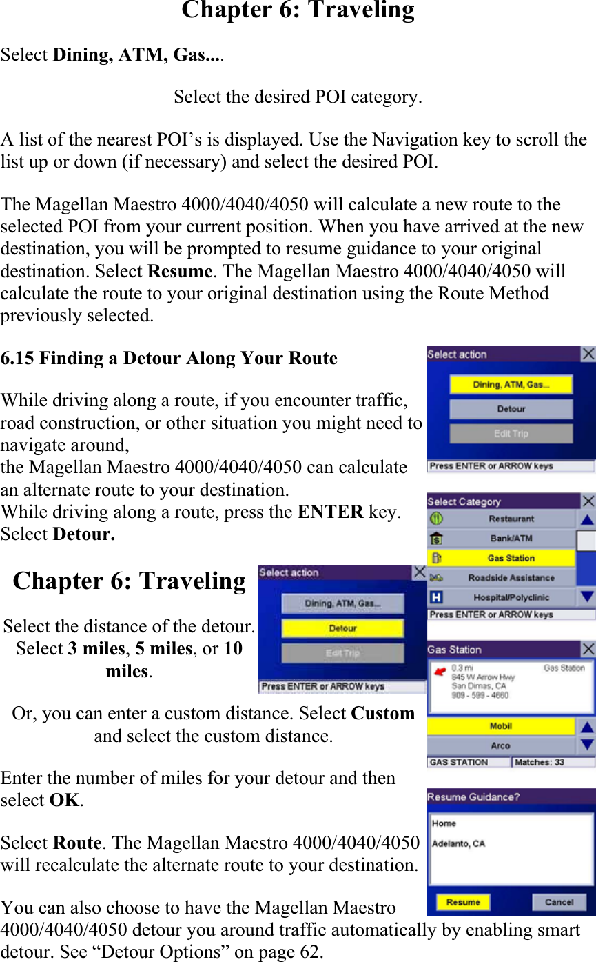 Chapter 6: Traveling Select Dining, ATM, Gas....Select the desired POI category.  A list of the nearest POI’s is displayed. Use the Navigation key to scroll the list up or down (if necessary) and select the desired POI.  The Magellan Maestro 4000/4040/4050 will calculate a new route to the selected POI from your current position. When you have arrived at the new destination, you will be prompted to resume guidance to your original destination. Select Resume. The Magellan Maestro 4000/4040/4050 will calculate the route to your original destination using the Route Method previously selected.  6.15 Finding a Detour Along Your RouteWhile driving along a route, if you encounter traffic, road construction, or other situation you might need to navigate around, the Magellan Maestro 4000/4040/4050 can calculate an alternate route to your destination. While driving along a route, press the ENTER key. Select Detour.Chapter 6: Traveling Select the distance of the detour. Select 3 miles,5 miles, or 10miles.Or, you can enter a custom distance. Select Customand select the custom distance.  Enter the number of miles for your detour and then select OK.Select Route. The Magellan Maestro 4000/4040/4050 will recalculate the alternate route to your destination.  You can also choose to have the Magellan Maestro 4000/4040/4050 detour you around traffic automatically by enabling smart detour. See “Detour Options” on page 62.  