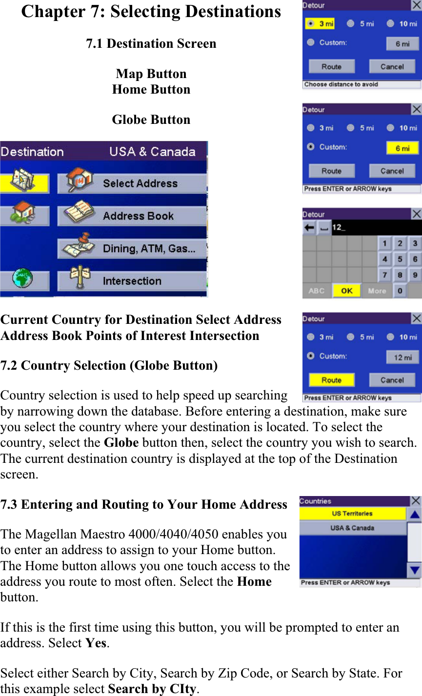 Chapter 7: Selecting Destinations 7.1 Destination Screen Map Button Home Button Globe Button Current Country for Destination Select Address Address Book Points of Interest Intersection  7.2 Country Selection (Globe Button)  Country selection is used to help speed up searching by narrowing down the database. Before entering a destination, make sure you select the country where your destination is located. To select the country, select the Globe button then, select the country you wish to search. The current destination country is displayed at the top of the Destination screen.7.3 Entering and Routing to Your Home AddressThe Magellan Maestro 4000/4040/4050 enables you to enter an address to assign to your Home button. The Home button allows you one touch access to the address you route to most often. Select the Homebutton.If this is the first time using this button, you will be prompted to enter an address. Select Yes.Select either Search by City, Search by Zip Code, or Search by State. For this example select Search by CIty.