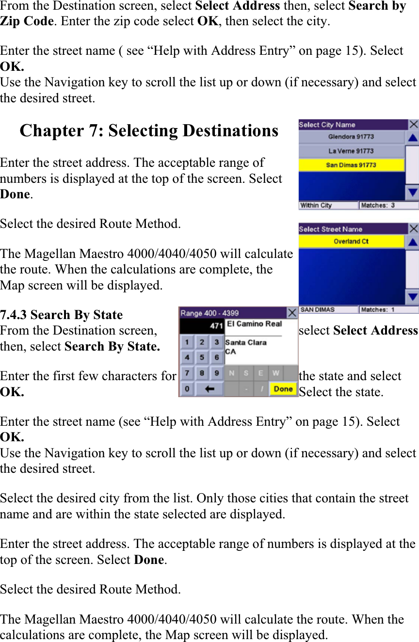 From the Destination screen, select Select Address then, select Search by Zip Code. Enter the zip code select OK, then select the city.Enter the street name ( see “Help with Address Entry” on page 15). Select OK.Use the Navigation key to scroll the list up or down (if necessary) and select the desired street. Chapter 7: Selecting Destinations Enter the street address. The acceptable range of numbers is displayed at the top of the screen. Select Done.Select the desired Route Method.  The Magellan Maestro 4000/4040/4050 will calculate the route. When the calculations are complete, the Map screen will be displayed.  7.4.3 Search By State From the Destination screen,  select Select Addressthen, select Search By State. Enter the first few characters for  the state and select OK. Select the state. Enter the street name (see “Help with Address Entry” on page 15). Select OK.Use the Navigation key to scroll the list up or down (if necessary) and select the desired street. Select the desired city from the list. Only those cities that contain the street name and are within the state selected are displayed.Enter the street address. The acceptable range of numbers is displayed at the top of the screen. Select Done.Select the desired Route Method.  The Magellan Maestro 4000/4040/4050 will calculate the route. When the calculations are complete, the Map screen will be displayed.  