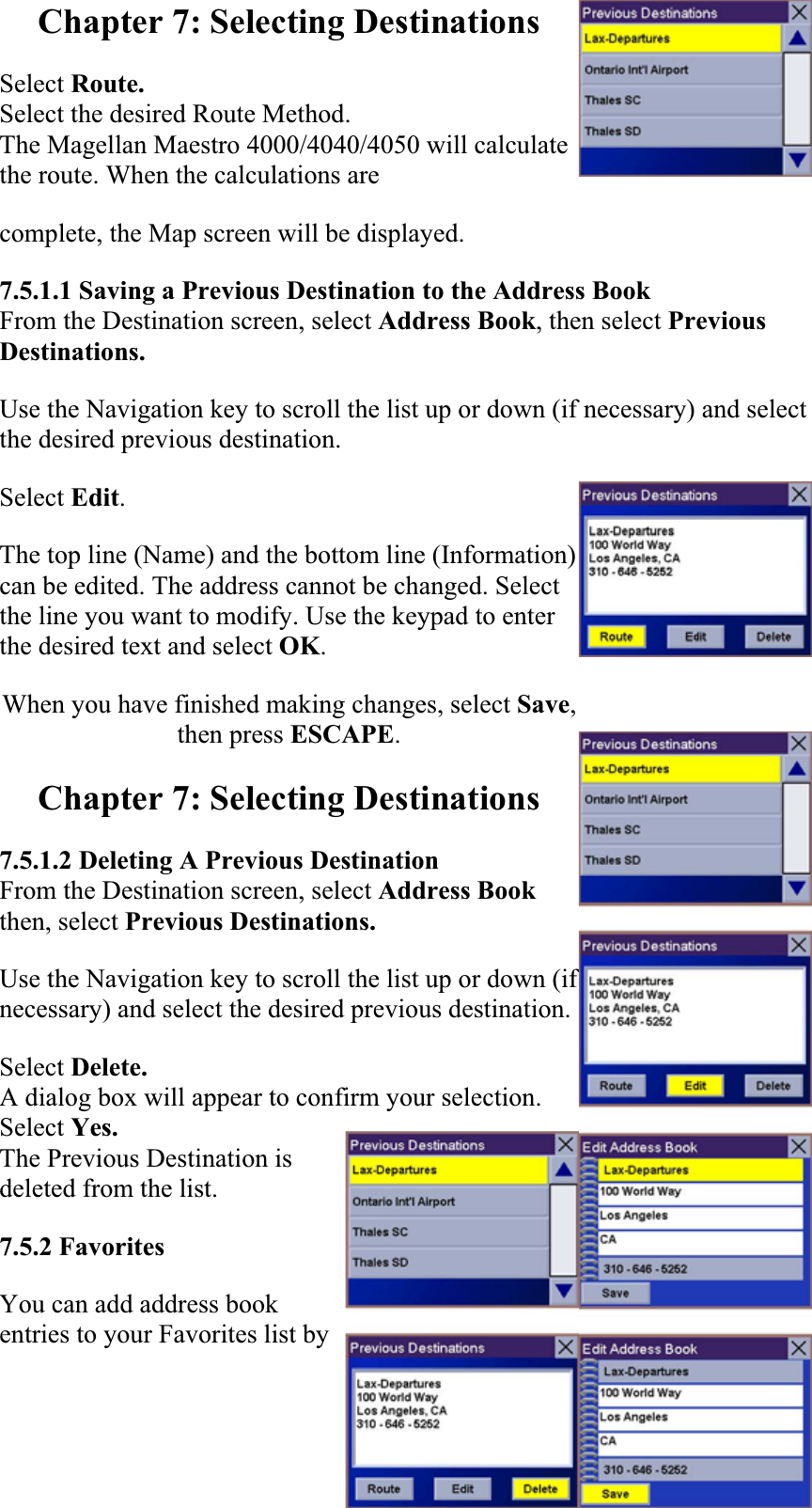 Chapter 7: Selecting Destinations Select Route.Select the desired Route Method. The Magellan Maestro 4000/4040/4050 will calculate the route. When the calculations are complete, the Map screen will be displayed.  7.5.1.1 Saving a Previous Destination to the Address Book From the Destination screen, select Address Book, then select Previous Destinations. Use the Navigation key to scroll the list up or down (if necessary) and select the desired previous destination.  Select Edit.The top line (Name) and the bottom line (Information) can be edited. The address cannot be changed. Select the line you want to modify. Use the keypad to enter the desired text and select OK.When you have finished making changes, select Save,then press ESCAPE.Chapter 7: Selecting Destinations 7.5.1.2 Deleting A Previous Destination From the Destination screen, select Address Book then, select Previous Destinations. Use the Navigation key to scroll the list up or down (if necessary) and select the desired previous destination.  Select Delete.A dialog box will appear to confirm your selection. Select Yes.The Previous Destination is deleted from the list. 7.5.2 FavoritesYou can add address book entries to your Favorites list by 