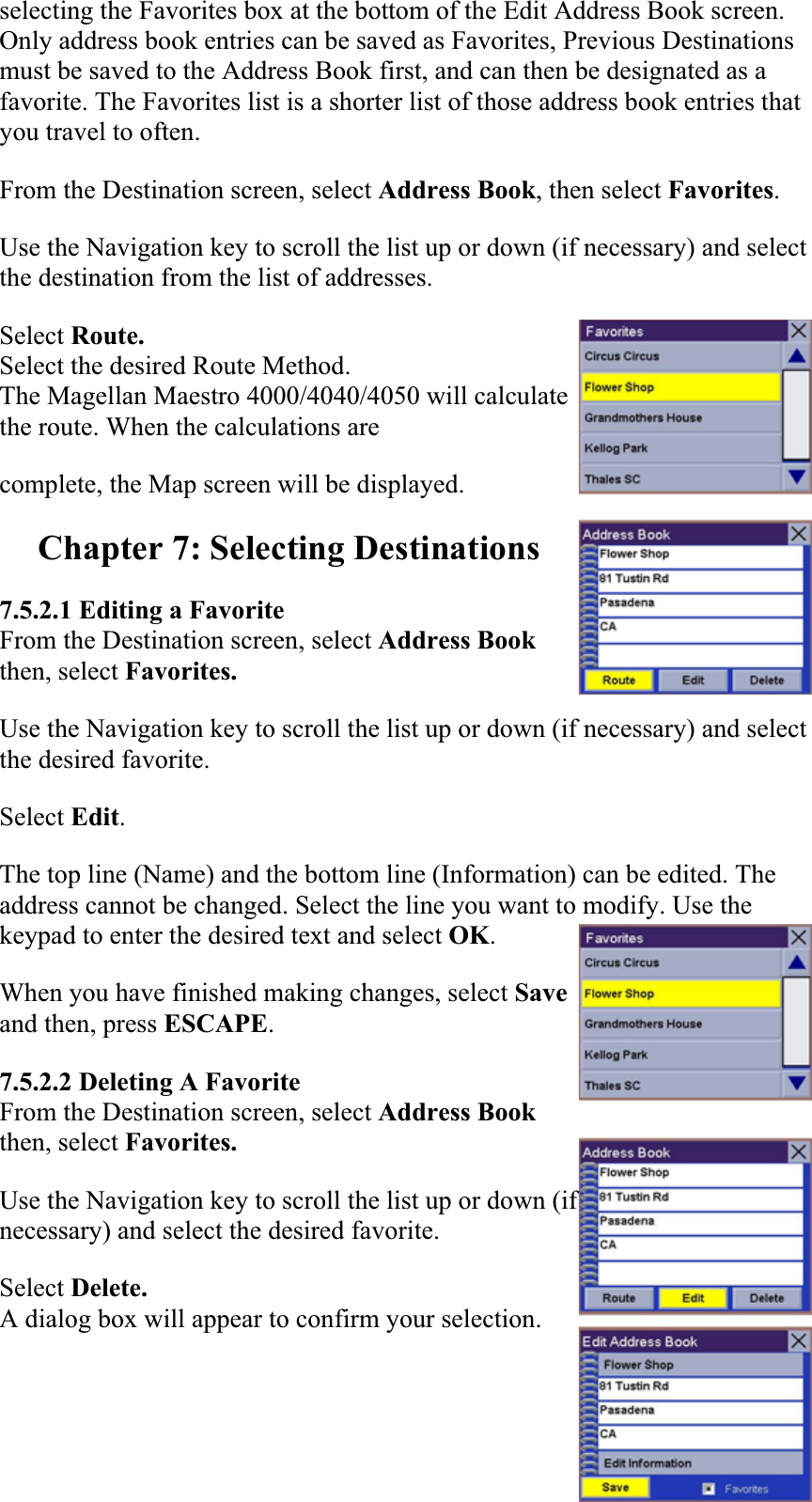 selecting the Favorites box at the bottom of the Edit Address Book screen. Only address book entries can be saved as Favorites, Previous Destinations must be saved to the Address Book first, and can then be designated as a favorite. The Favorites list is a shorter list of those address book entries that you travel to often.  From the Destination screen, select Address Book, then select Favorites.Use the Navigation key to scroll the list up or down (if necessary) and select the destination from the list of addresses.  Select Route.Select the desired Route Method. The Magellan Maestro 4000/4040/4050 will calculate the route. When the calculations are complete, the Map screen will be displayed.  Chapter 7: Selecting Destinations 7.5.2.1 Editing a Favorite From the Destination screen, select Address Book then, select Favorites. Use the Navigation key to scroll the list up or down (if necessary) and select the desired favorite.  Select Edit.The top line (Name) and the bottom line (Information) can be edited. The address cannot be changed. Select the line you want to modify. Use the keypad to enter the desired text and select OK.When you have finished making changes, select Save and then, press ESCAPE.7.5.2.2 Deleting A Favorite From the Destination screen, select Address Bookthen, select Favorites. Use the Navigation key to scroll the list up or down (if necessary) and select the desired favorite.Select Delete.A dialog box will appear to confirm your selection. 