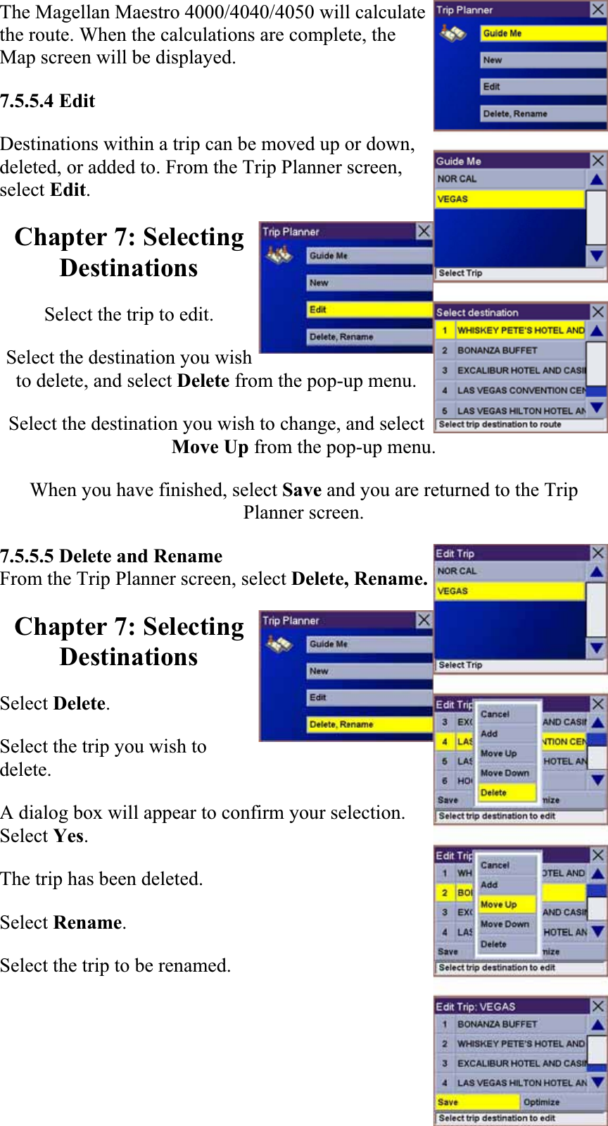 The Magellan Maestro 4000/4040/4050 will calculate the route. When the calculations are complete, the Map screen will be displayed.  7.5.5.4 EditDestinations within a trip can be moved up or down, deleted, or added to. From the Trip Planner screen, select Edit.Chapter 7: Selecting DestinationsSelect the trip to edit.  Select the destination you wish to delete, and select Delete from the pop-up menu.  Select the destination you wish to change, and select Move Up from the pop-up menu.  When you have finished, select Save and you are returned to the Trip Planner screen.7.5.5.5 Delete and Rename From the Trip Planner screen, select Delete, Rename. Chapter 7: Selecting DestinationsSelect Delete.Select the trip you wish to delete.  A dialog box will appear to confirm your selection. Select Yes.The trip has been deleted.  Select Rename.Select the trip to be renamed.  