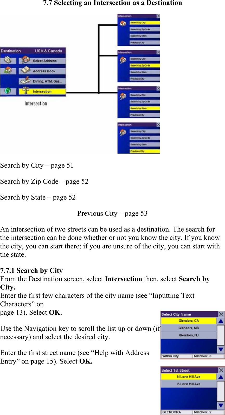 7.7 Selecting an Intersection as a Destination Search by City – page 51  Search by Zip Code – page 52  Search by State – page 52Previous City – page 53  An intersection of two streets can be used as a destination. The search for the intersection can be done whether or not you know the city. If you know the city, you can start there; if you are unsure of the city, you can start with the state.7.7.1 Search by City From the Destination screen, select Intersection then, select Search by City.Enter the first few characters of the city name (see “Inputting Text Characters” on page 13). Select OK. Use the Navigation key to scroll the list up or down (if necessary) and select the desired city.Enter the first street name (see “Help with Address Entry” on page 15). Select OK. 