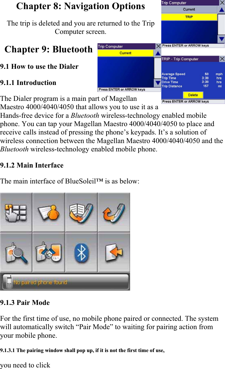 Chapter 8: Navigation Options The trip is deleted and you are returned to the Trip Computer screen.  Chapter 9: Bluetooth 9.1 How to use the Dialer9.1.1 Introduction  The Dialer program is a main part of Magellan Maestro 4000/4040/4050 that allows you to use it as a Hands-free device for a Bluetooth wireless-technology enabled mobile phone. You can tap your Magellan Maestro 4000/4040/4050 to place and receive calls instead of pressing the phone’s keypads. It’s a solution of wireless connection between the Magellan Maestro 4000/4040/4050 and theBluetooth wireless-technology enabled mobile phone.  9.1.2 Main Interface  The main interface of BlueSoleil™ is as below:  9.1.3 Pair Mode  For the first time of use, no mobile phone paired or connected. The system will automatically switch “Pair Mode” to waiting for pairing action from your mobile phone.  9.1.3.1 The pairing window shall pop up, if it is not the first time of use,  you need to click  