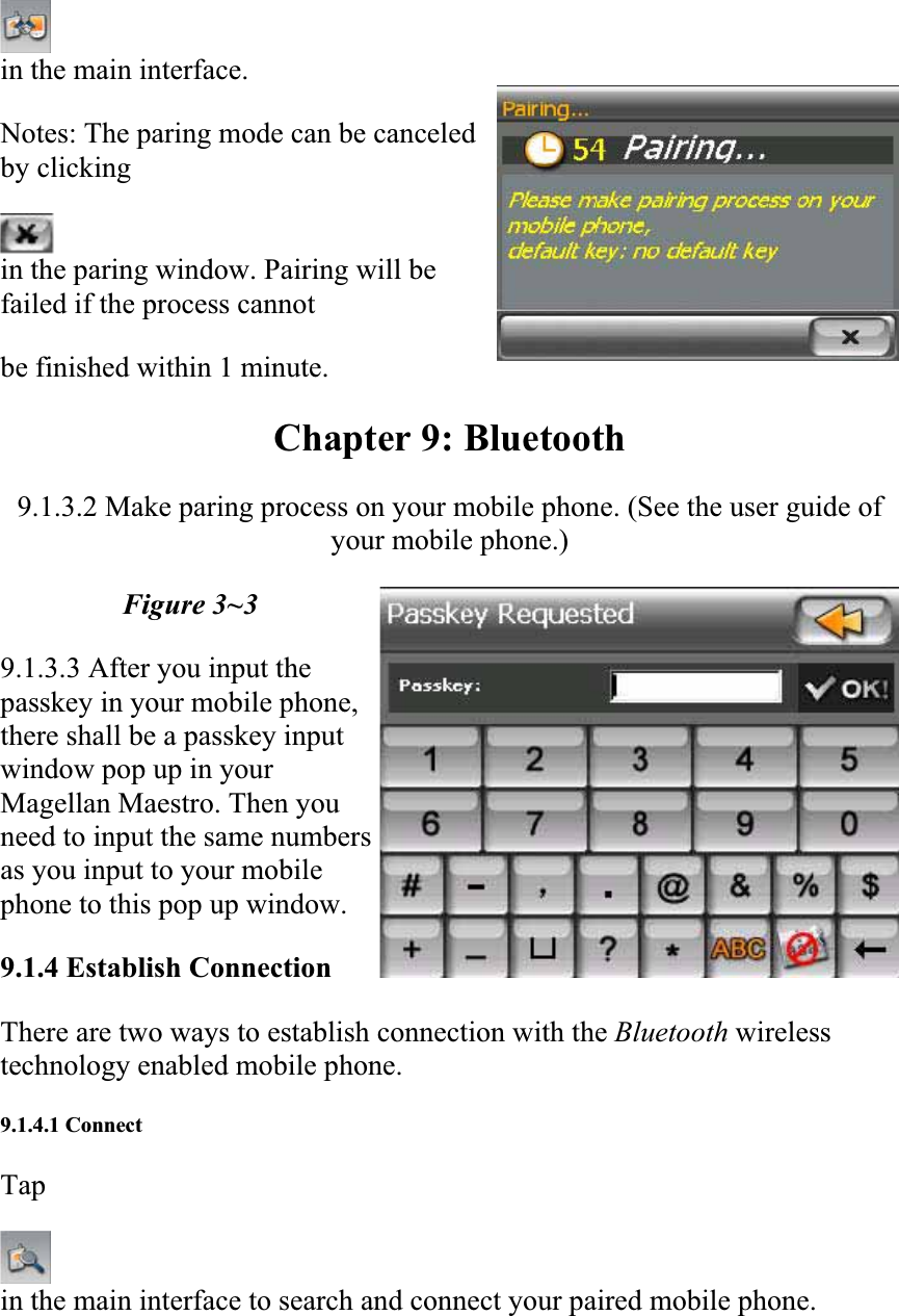 in the main interface.  Notes: The paring mode can be canceled by clicking  in the paring window. Pairing will be failed if the process cannot  be finished within 1 minute.  Chapter 9: Bluetooth 9.1.3.2 Make paring process on your mobile phone. (See the user guide of your mobile phone.)  Figure 3~3 9.1.3.3 After you input the passkey in your mobile phone, there shall be a passkey input window pop up in your Magellan Maestro. Then you need to input the same numbers as you input to your mobile phone to this pop up window.  9.1.4 Establish Connection  There are two ways to establish connection with the Bluetooth wirelesstechnology enabled mobile phone.  9.1.4.1 Connect  Tapin the main interface to search and connect your paired mobile phone.  