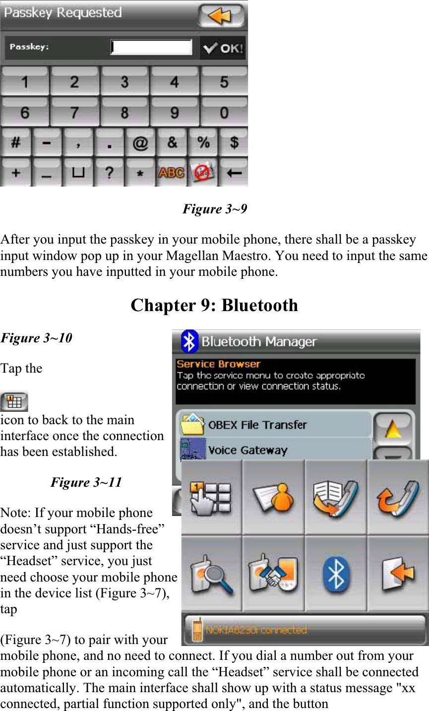Figure 3~9 After you input the passkey in your mobile phone, there shall be a passkey input window pop up in your Magellan Maestro. You need to input the same numbers you have inputted in your mobile phone.  Chapter 9: Bluetooth Figure 3~10 Tap theicon to back to the main interface once the connection has been established.  Figure 3~11 Note: If your mobile phone doesn’t support “Hands-free” service and just support the “Headset” service, you just need choose your mobile phone in the device list (Figure 3~7), tap(Figure 3~7) to pair with your mobile phone, and no need to connect. If you dial a number out from your mobile phone or an incoming call the “Headset” service shall be connected automatically. The main interface shall show up with a status message &quot;xx connected, partial function supported only&quot;, and the button  