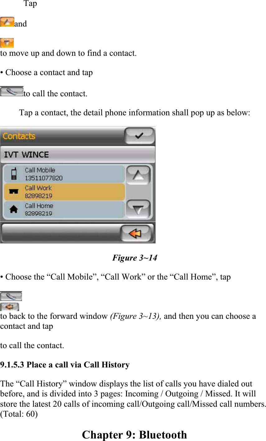 Tapandto move up and down to find a contact.  • Choose a contact and tap  to call the contact.Tap a contact, the detail phone information shall pop up as below:  Figure 3~14 • Choose the “Call Mobile”, “Call Work” or the “Call Home”, tap  to back to the forward window (Figure 3~13), and then you can choose a contact and tap  to call the contact.9.1.5.3 Place a call via Call HistoryThe “Call History” window displays the list of calls you have dialed out before, and is divided into 3 pages: Incoming / Outgoing / Missed. It will store the latest 20 calls of incoming call/Outgoing call/Missed call numbers. (Total: 60)  Chapter 9: Bluetooth 
