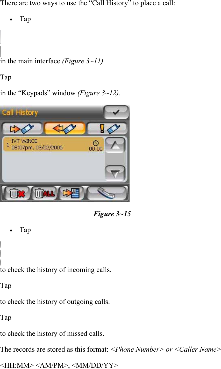There are two ways to use the “Call History” to place a call:  xTapin the main interface (Figure 3~11). Tapin the “Keypads” window (Figure 3~12). Figure 3~15 xTapto check the history of incoming calls.  Tapto check the history of outgoing calls.  Tapto check the history of missed calls.  The records are stored as this format: &lt;Phone Number&gt; or &lt;Caller Name&gt; &lt;HH:MM&gt; &lt;AM/PM&gt;, &lt;MM/DD/YY&gt;  
