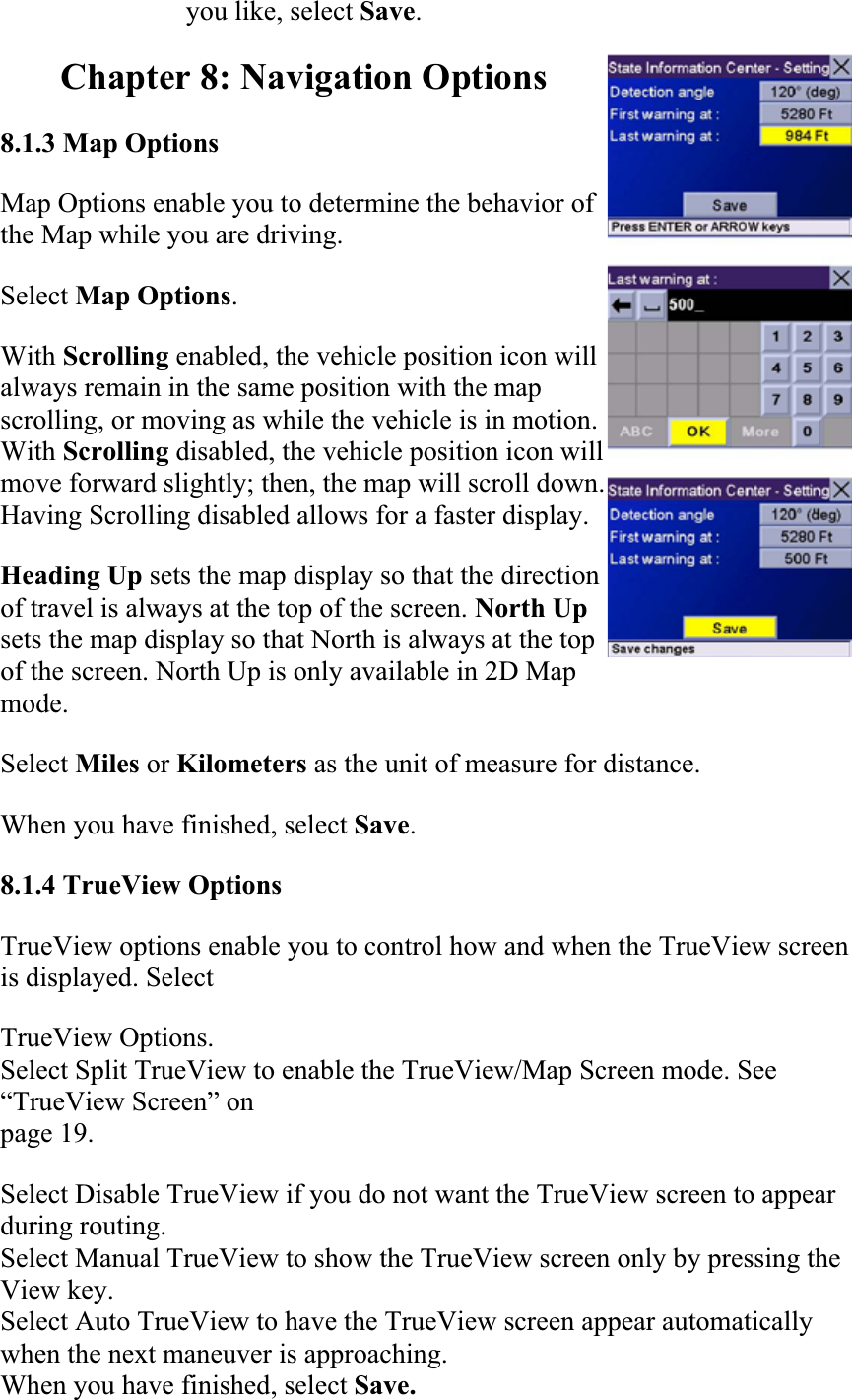 you like, select Save.Chapter 8: Navigation Options 8.1.3 Map OptionsMap Options enable you to determine the behavior of the Map while you are driving.  Select Map Options.With Scrolling enabled, the vehicle position icon will always remain in the same position with the map scrolling, or moving as while the vehicle is in motion. With Scrolling disabled, the vehicle position icon will move forward slightly; then, the map will scroll down. Having Scrolling disabled allows for a faster display.Heading Up sets the map display so that the direction of travel is always at the top of the screen. North Upsets the map display so that North is always at the top of the screen. North Up is only available in 2D Map mode.  Select Miles or Kilometers as the unit of measure for distance.  When you have finished, select Save.8.1.4 TrueView Options  TrueView options enable you to control how and when the TrueView screen is displayed. Select  TrueView Options. Select Split TrueView to enable the TrueView/Map Screen mode. See “TrueView Screen” onpage 19. Select Disable TrueView if you do not want the TrueView screen to appear during routing. Select Manual TrueView to show the TrueView screen only by pressing the View key. Select Auto TrueView to have the TrueView screen appear automatically when the next maneuver is approaching. When you have finished, select Save. 