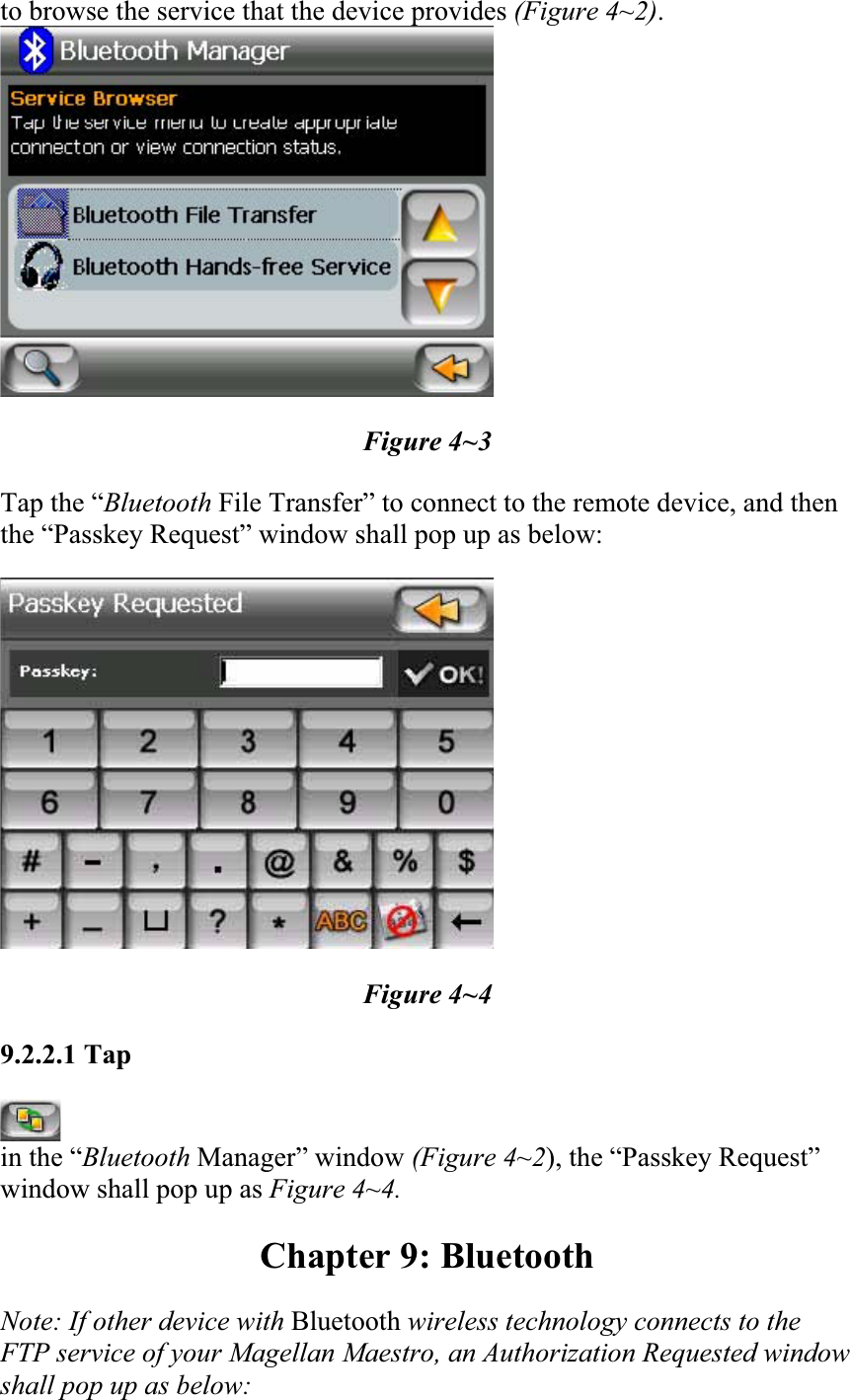 to browse the service that the device provides (Figure 4~2).Figure 4~3 Tap the “Bluetooth File Transfer” to connect to the remote device, and then the “Passkey Request” window shall pop up as below:  Figure 4~4 9.2.2.1 Tapin the “Bluetooth Manager” window (Figure 4~2), the “Passkey Request” window shall pop up as Figure 4~4. Chapter 9: Bluetooth Note: If other device with Bluetooth wireless technology connects to the FTP service of your Magellan Maestro, an Authorization Requested window shall pop up as below: 