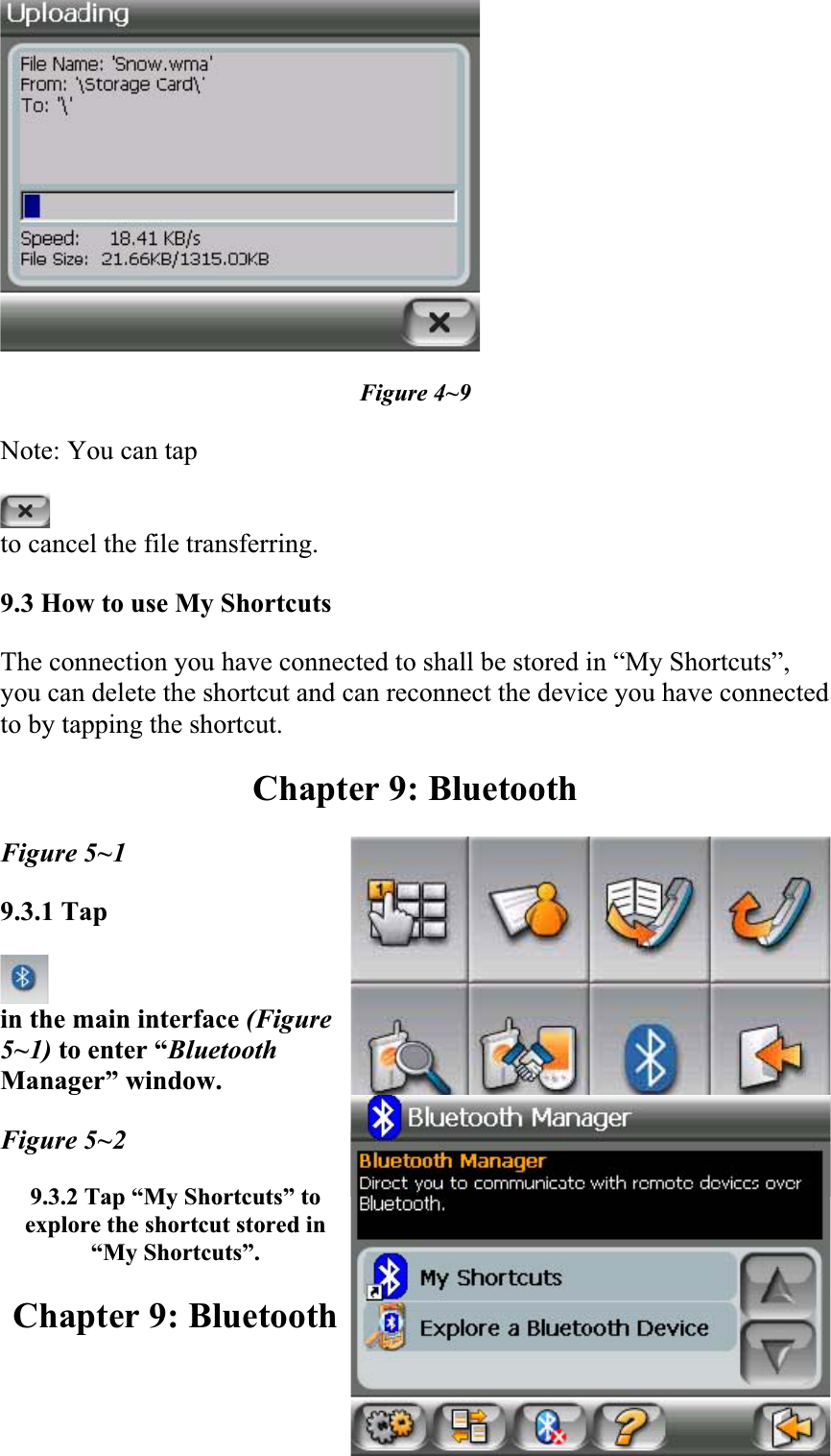 Figure 4~9 Note: You can tap  to cancel the file transferring.  9.3 How to use My Shortcuts  The connection you have connected to shall be stored in “My Shortcuts”, you can delete the shortcut and can reconnect the device you have connected to by tapping the shortcut.  Chapter 9: Bluetooth Figure 5~1 9.3.1 Tapin the main interface (Figure5~1) to enter “BluetoothManager” window.Figure 5~2 9.3.2 Tap “My Shortcuts” to explore the shortcut stored in “My Shortcuts”.Chapter 9: Bluetooth 