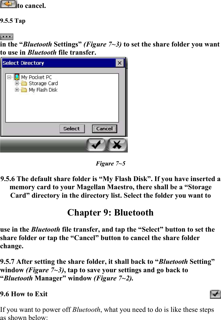 to cancel.9.5.5 Tapin the “Bluetooth Settings” (Figure 7~3) to set the share folder you want to use in Bluetooth file transfer.  Figure 7~5 9.5.6 The default share folder is “My Flash Disk”. If you have inserted a memory card to your Magellan Maestro, there shall be a “Storage Card” directory in the directory list. Select the folder you want toChapter 9: Bluetooth use in the Bluetooth file transfer, and tap the “Select” button to set the share folder or tap the “Cancel” button to cancel the share folder change.9.5.7 After setting the share folder, it shall back to “Bluetooth Setting” window (Figure 7~3), tap to save your settings and go back to “Bluetooth Manager” window (Figure 7~2). 9.6 How to ExitIf you want to power off Bluetooth, what you need to do is like these steps as shown below: