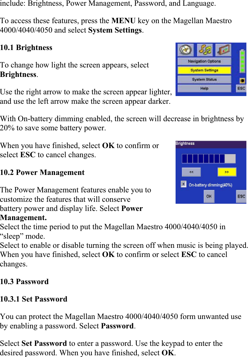 include: Brightness, Power Management, Password, and Language.  To access these features, press the MENU key on the Magellan Maestro 4000/4040/4050 and select System Settings.10.1 Brightness  To change how light the screen appears, select Brightness.Use the right arrow to make the screen appear lighter, and use the left arrow make the screen appear darker.  With On-battery dimming enabled, the screen will decrease in brightness by 20% to save some battery power.  When you have finished, select OK to confirm or select ESC to cancel changes.  10.2 Power Management  The Power Management features enable you to customize the features that will conserve  battery power and display life. Select Power Management. Select the time period to put the Magellan Maestro 4000/4040/4050 in “sleep” mode. Select to enable or disable turning the screen off when music is being played. When you have finished, select OK to confirm or select ESC to cancel changes.10.3 Password10.3.1 Set Password  You can protect the Magellan Maestro 4000/4040/4050 form unwanted use by enabling a password. Select Password.Select Set Password to enter a password. Use the keypad to enter the desired password. When you have finished, select OK.