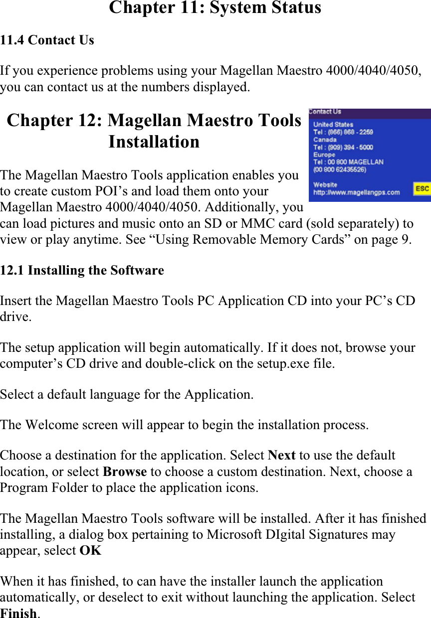 Chapter 11: System Status 11.4 Contact Us  If you experience problems using your Magellan Maestro 4000/4040/4050, you can contact us at the numbers displayed.  Chapter 12: Magellan Maestro Tools InstallationThe Magellan Maestro Tools application enables you to create custom POI’s and load them onto your Magellan Maestro 4000/4040/4050. Additionally, you can load pictures and music onto an SD or MMC card (sold separately) to view or play anytime. See “Using Removable Memory Cards” on page 9.  12.1 Installing the Software  Insert the Magellan Maestro Tools PC Application CD into your PC’s CD drive.The setup application will begin automatically. If it does not, browse your computer’s CD drive and double-click on the setup.exe file.  Select a default language for the Application.  The Welcome screen will appear to begin the installation process.  Choose a destination for the application. Select Next to use the default location, or select Browse to choose a custom destination. Next, choose a Program Folder to place the application icons.  The Magellan Maestro Tools software will be installed. After it has finished installing, a dialog box pertaining to Microsoft DIgital Signatures may appear, select OKWhen it has finished, to can have the installer launch the application automatically, or deselect to exit without launching the application. Select Finish.
