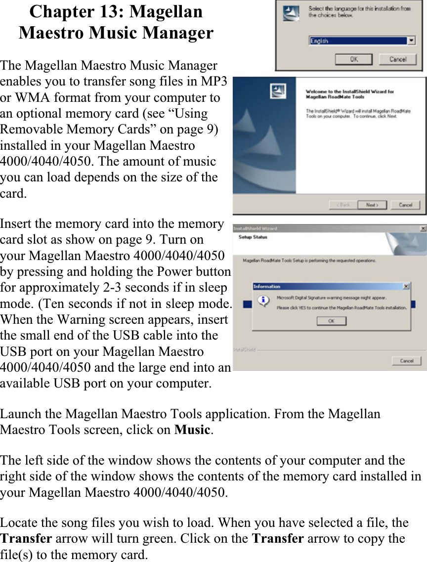 Chapter 13: Magellan Maestro Music Manager The Magellan Maestro Music Manager enables you to transfer song files in MP3 or WMA format from your computer to an optional memory card (see “Using Removable Memory Cards” on page 9) installed in your Magellan Maestro 4000/4040/4050. The amount of music you can load depends on the size of the card.Insert the memory card into the memory card slot as show on page 9. Turn on your Magellan Maestro 4000/4040/4050 by pressing and holding the Power button for approximately 2-3 seconds if in sleep mode. (Ten seconds if not in sleep mode.) When the Warning screen appears, insert the small end of the USB cable into the USB port on your Magellan Maestro 4000/4040/4050 and the large end into an available USB port on your computer.  Launch the Magellan Maestro Tools application. From the Magellan Maestro Tools screen, click on Music.The left side of the window shows the contents of your computer and the right side of the window shows the contents of the memory card installed in your Magellan Maestro 4000/4040/4050.Locate the song files you wish to load. When you have selected a file, the Transfer arrow will turn green. Click on the Transfer arrow to copy the file(s) to the memory card.  