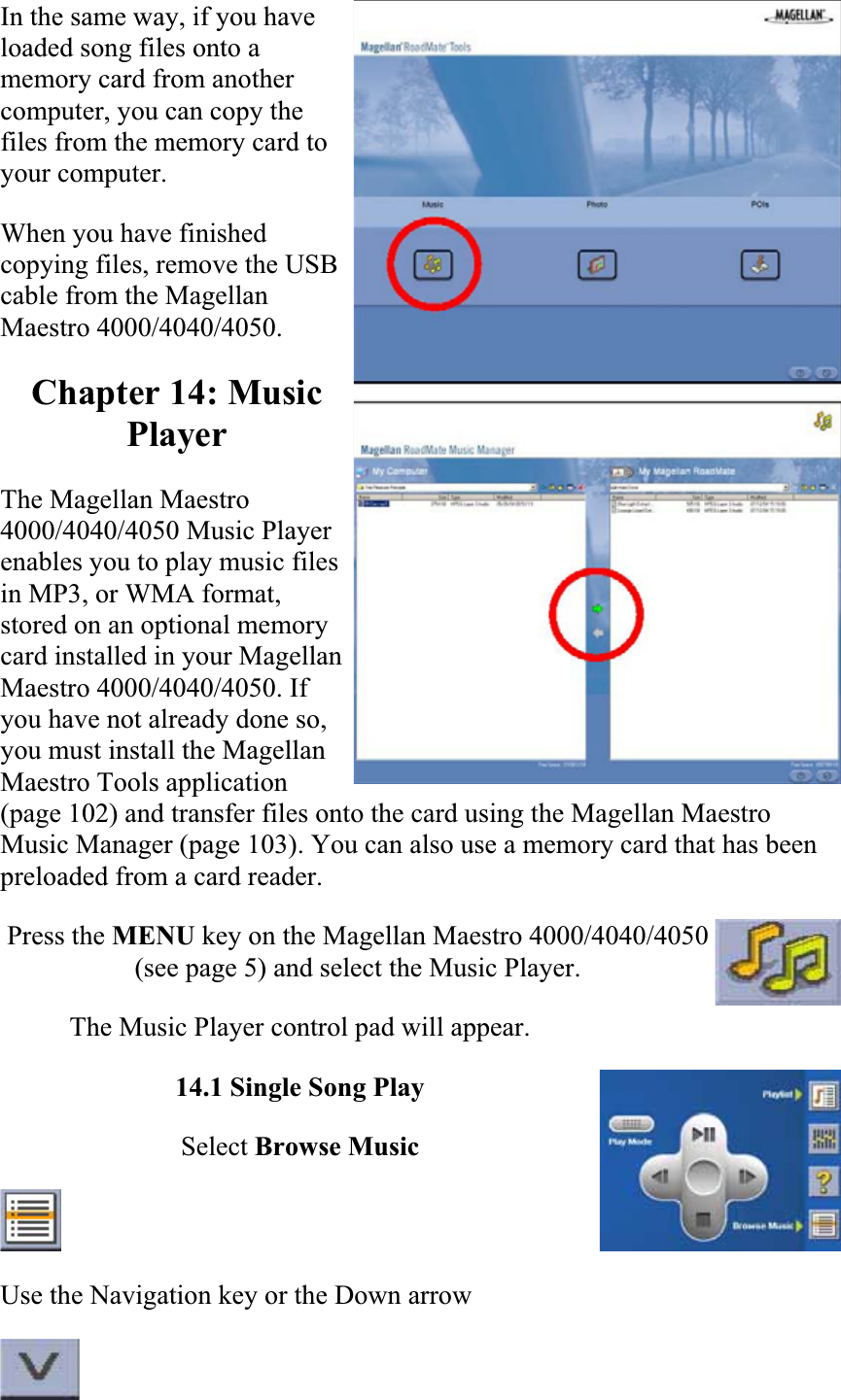 In the same way, if you have loaded song files onto a memory card from another computer, you can copy the files from the memory card to your computer.  When you have finished copying files, remove the USB cable from the Magellan Maestro 4000/4040/4050.  Chapter 14: Music PlayerThe Magellan Maestro 4000/4040/4050 Music Player enables you to play music files in MP3, or WMA format, stored on an optional memory card installed in your Magellan Maestro 4000/4040/4050. If you have not already done so, you must install the Magellan Maestro Tools application (page 102) and transfer files onto the card using the Magellan Maestro Music Manager (page 103). You can also use a memory card that has been preloaded from a card reader.  Press the MENU key on the Magellan Maestro 4000/4040/4050 (see page 5) and select the Music Player.  The Music Player control pad will appear.14.1 Single Song Play Select Browse MusicUse the Navigation key or the Down arrow  