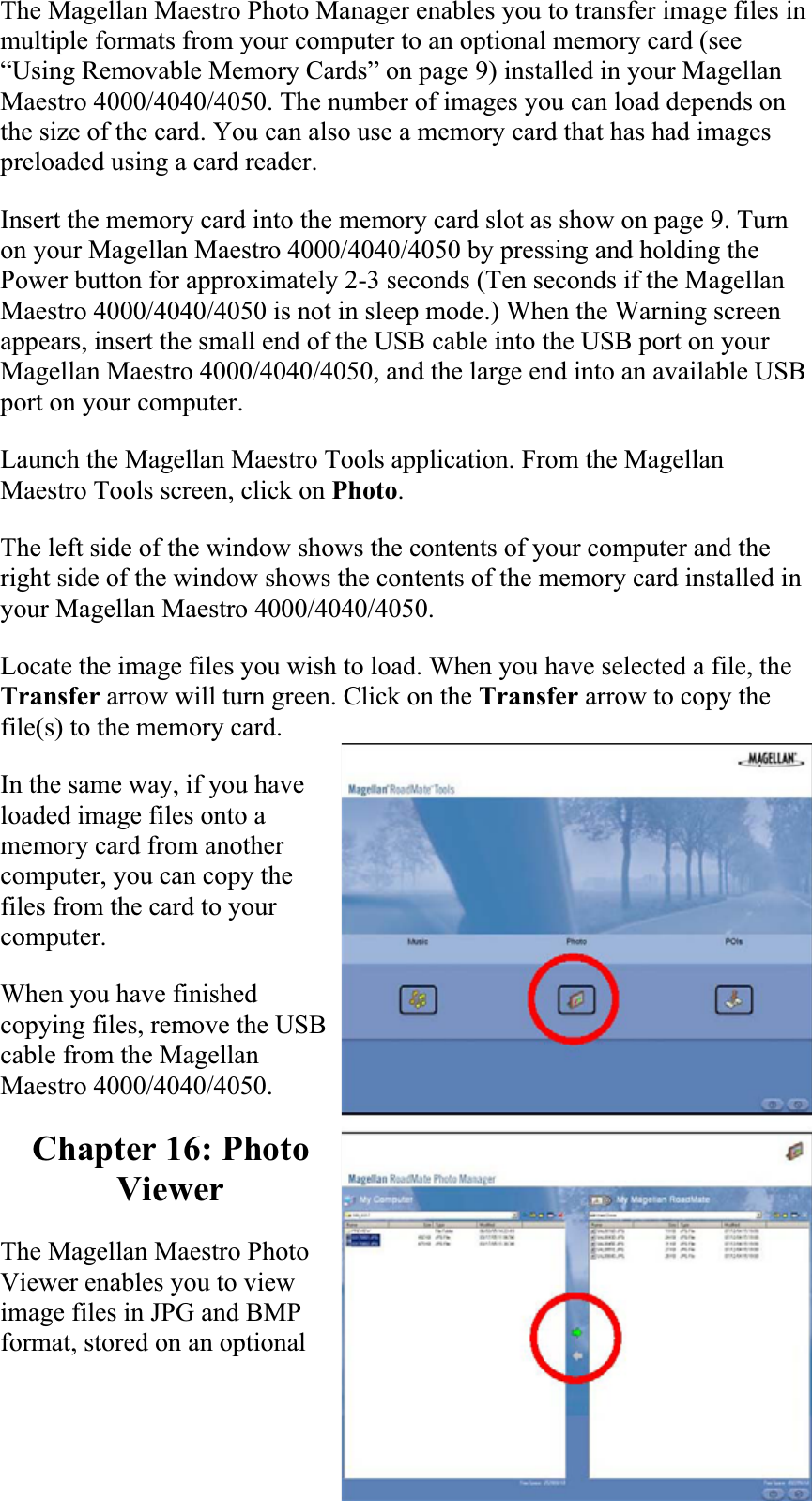 The Magellan Maestro Photo Manager enables you to transfer image files in multiple formats from your computer to an optional memory card (see “Using Removable Memory Cards” on page 9) installed in your Magellan Maestro 4000/4040/4050. The number of images you can load depends on the size of the card. You can also use a memory card that has had images preloaded using a card reader.  Insert the memory card into the memory card slot as show on page 9. Turn on your Magellan Maestro 4000/4040/4050 by pressing and holding the Power button for approximately 2-3 seconds (Ten seconds if the Magellan Maestro 4000/4040/4050 is not in sleep mode.) When the Warning screen appears, insert the small end of the USB cable into the USB port on your Magellan Maestro 4000/4040/4050, and the large end into an available USB port on your computer.  Launch the Magellan Maestro Tools application. From the Magellan Maestro Tools screen, click on Photo.The left side of the window shows the contents of your computer and the right side of the window shows the contents of the memory card installed in your Magellan Maestro 4000/4040/4050.Locate the image files you wish to load. When you have selected a file, the Transfer arrow will turn green. Click on the Transfer arrow to copy the file(s) to the memory card.  In the same way, if you have loaded image files onto a memory card from another computer, you can copy the files from the card to your computer.  When you have finished copying files, remove the USB cable from the Magellan Maestro 4000/4040/4050.  Chapter 16: Photo ViewerThe Magellan Maestro Photo Viewer enables you to view image files in JPG and BMP format, stored on an optional 