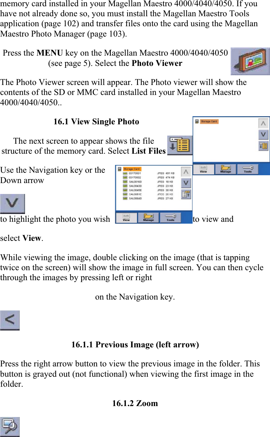 memory card installed in your Magellan Maestro 4000/4040/4050. If you have not already done so, you must install the Magellan Maestro Tools application (page 102) and transfer files onto the card using the Magellan Maestro Photo Manager (page 103).  Press the MENU key on the Magellan Maestro 4000/4040/4050 (see page 5). Select the Photo Viewer The Photo Viewer screen will appear. The Photo viewer will show the contents of the SD or MMC card installed in your Magellan Maestro 4000/4040/4050..16.1 View Single Photo The next screen to appear shows the file structure of the memory card. Select List Files  Use the Navigation key or the Down arrowto highlight the photo you wish  to view and  select View.While viewing the image, double clicking on the image (that is tapping twice on the screen) will show the image in full screen. You can then cycle through the images by pressing left or right  on the Navigation key.  16.1.1 Previous Image (left arrow)  Press the right arrow button to view the previous image in the folder. This button is grayed out (not functional) when viewing the first image in the folder.  16.1.2 Zoom  