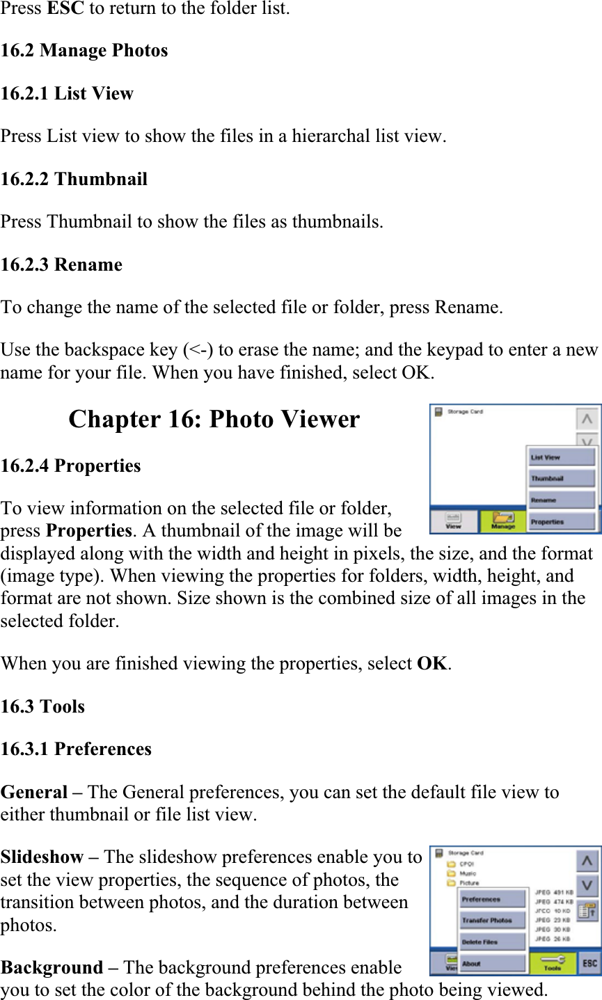Press ESC to return to the folder list.  16.2 Manage Photos  16.2.1 List View  Press List view to show the files in a hierarchal list view.  16.2.2 Thumbnail  Press Thumbnail to show the files as thumbnails.  16.2.3 Rename  To change the name of the selected file or folder, press Rename.  Use the backspace key (&lt;-) to erase the name; and the keypad to enter a new name for your file. When you have finished, select OK.  Chapter 16: Photo Viewer 16.2.4 Properties  To view information on the selected file or folder, press Properties. A thumbnail of the image will be displayed along with the width and height in pixels, the size, and the format (image type). When viewing the properties for folders, width, height, and format are not shown. Size shown is the combined size of all images in the selected folder.  When you are finished viewing the properties, select OK.16.3 Tools16.3.1 Preferences  General – The General preferences, you can set the default file view to either thumbnail or file list view.  Slideshow – The slideshow preferences enable you to set the view properties, the sequence of photos, the transition between photos, and the duration between photos.Background – The background preferences enable you to set the color of the background behind the photo being viewed.  