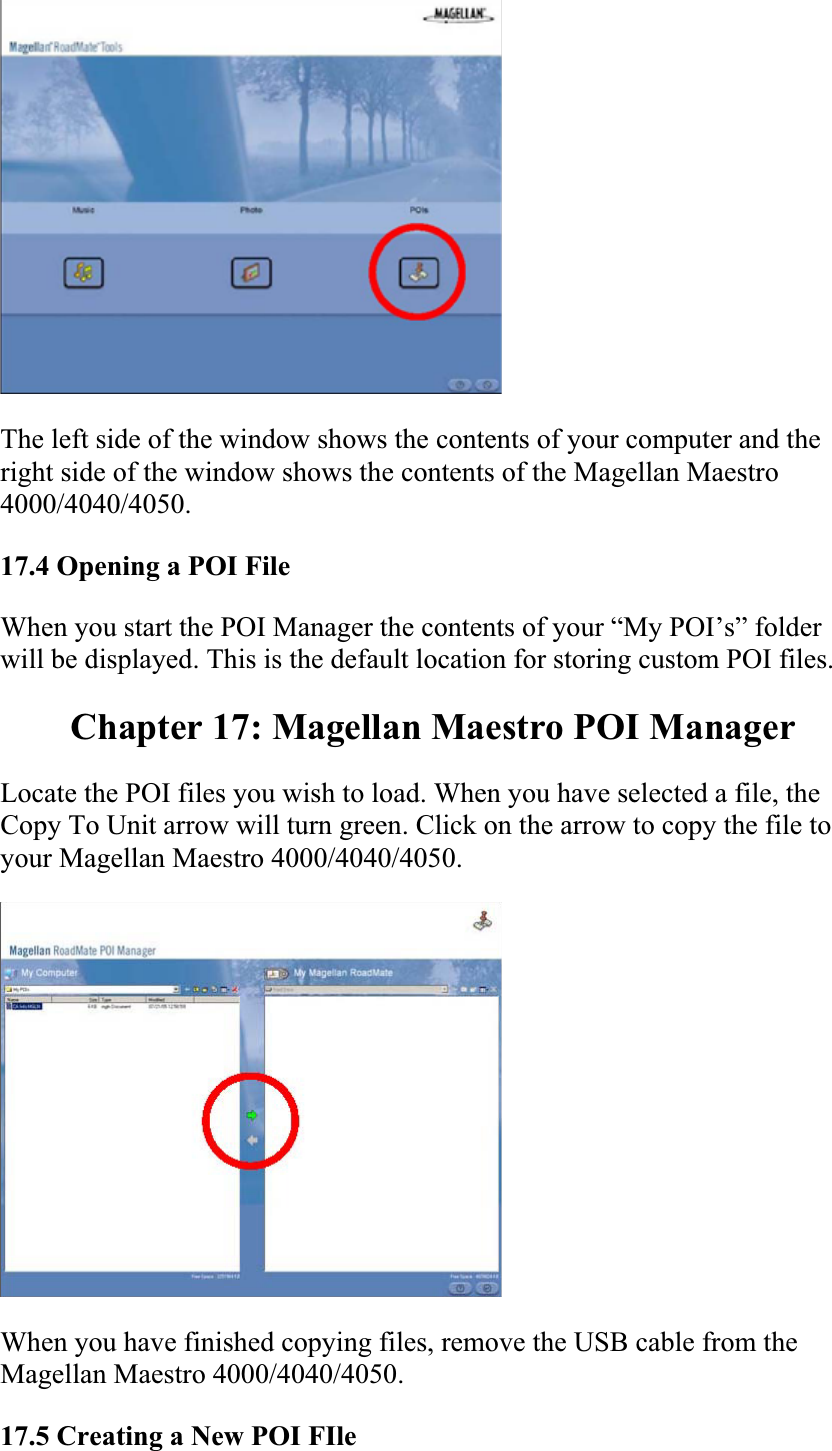The left side of the window shows the contents of your computer and the right side of the window shows the contents of the Magellan Maestro 4000/4040/4050.17.4 Opening a POI File  When you start the POI Manager the contents of your “My POI’s” folder will be displayed. This is the default location for storing custom POI files.  Chapter 17: Magellan Maestro POI Manager Locate the POI files you wish to load. When you have selected a file, the Copy To Unit arrow will turn green. Click on the arrow to copy the file to your Magellan Maestro 4000/4040/4050.When you have finished copying files, remove the USB cable from the Magellan Maestro 4000/4040/4050.  17.5 Creating a New POI FIle  