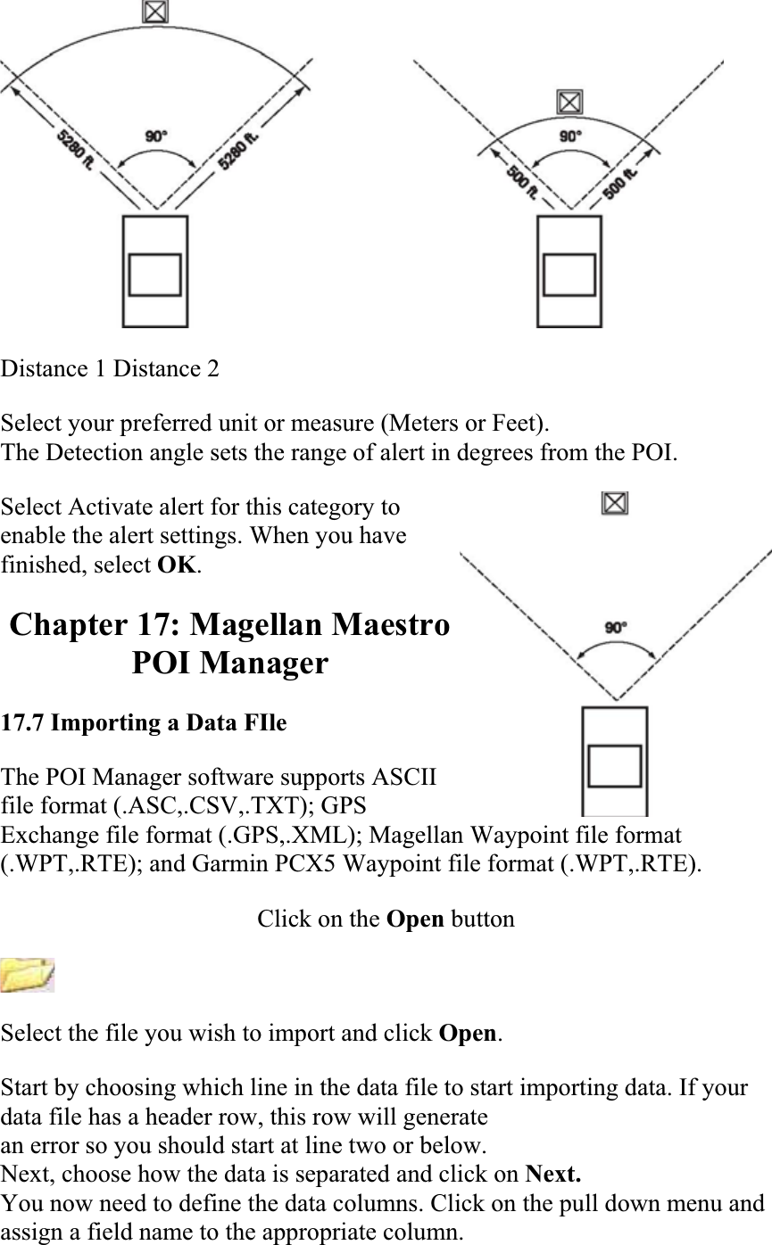 Distance 1 Distance 2Select your preferred unit or measure (Meters or Feet).  The Detection angle sets the range of alert in degrees from the POI.  Select Activate alert for this category to enable the alert settings. When you have finished, select OK.Chapter 17: Magellan Maestro POI Manager 17.7 Importing a Data FIleThe POI Manager software supports ASCII file format (.ASC,.CSV,.TXT); GPS Exchange file format (.GPS,.XML); Magellan Waypoint file format (.WPT,.RTE); and Garmin PCX5 Waypoint file format (.WPT,.RTE).  Click on the Open buttonSelect the file you wish to import and click Open.Start by choosing which line in the data file to start importing data. If your data file has a header row, this row will generate  an error so you should start at line two or below. Next, choose how the data is separated and click on Next.You now need to define the data columns. Click on the pull down menu and assign a field name to the appropriate column.  