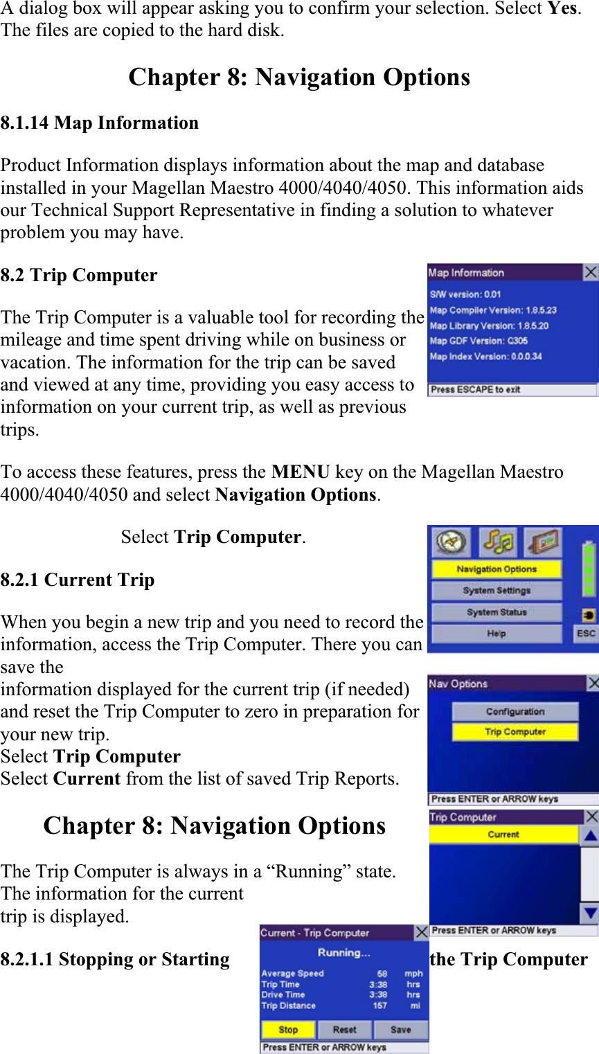A dialog box will appear asking you to confirm your selection. Select Yes.The files are copied to the hard disk.  Chapter 8: Navigation Options 8.1.14 Map InformationProduct Information displays information about the map and database installed in your Magellan Maestro 4000/4040/4050. This information aids our Technical Support Representative in finding a solution to whatever problem you may have.  8.2 Trip ComputerThe Trip Computer is a valuable tool for recording the mileage and time spent driving while on business or vacation. The information for the trip can be saved and viewed at any time, providing you easy access to information on your current trip, as well as previous trips.To access these features, press the MENU key on the Magellan Maestro 4000/4040/4050 and select Navigation Options.Select Trip Computer.8.2.1 Current TripWhen you begin a new trip and you need to record the information, access the Trip Computer. There you can save theinformation displayed for the current trip (if needed) and reset the Trip Computer to zero in preparation for your new trip. Select Trip Computer Select Current from the list of saved Trip Reports. Chapter 8: Navigation Options The Trip Computer is always in a “Running” state. The information for the current trip is displayed.  8.2.1.1 Stopping or Starting  the Trip Computer