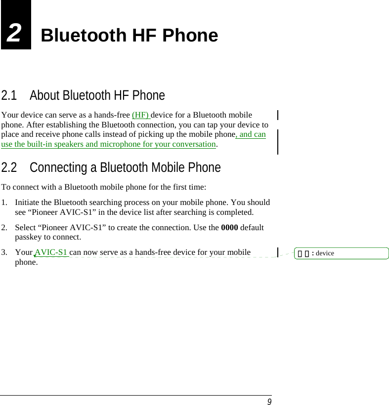  9 2  Bluetooth HF Phone 2.1 About Bluetooth HF Phone Your device can serve as a hands-free (HF) device for a Bluetooth mobile phone. After establishing the Bluetooth connection, you can tap your device to place and receive phone calls instead of picking up the mobile phone, and can use the built-in speakers and microphone for your conversation. 2.2 Connecting a Bluetooth Mobile Phone To connect with a Bluetooth mobile phone for the first time: 1. Initiate the Bluetooth searching process on your mobile phone. You should see “Pioneer AVIC-S1” in the device list after searching is completed. 2. Select “Pioneer AVIC-S1” to create the connection. Use the 0000 default passkey to connect. 3. Your AVIC-S1 can now serve as a hands-free device for your mobile phone.         刪除: device 