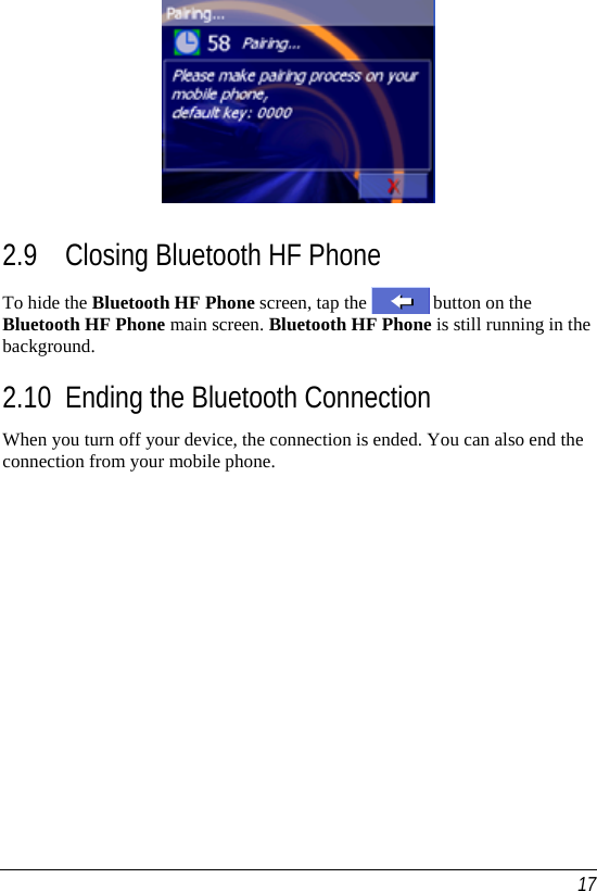   17  2.9 Closing Bluetooth HF Phone To hide the Bluetooth HF Phone screen, tap the   button on the Bluetooth HF Phone main screen. Bluetooth HF Phone is still running in the background. 2.10 Ending the Bluetooth Connection When you turn off your device, the connection is ended. You can also end the connection from your mobile phone.   
