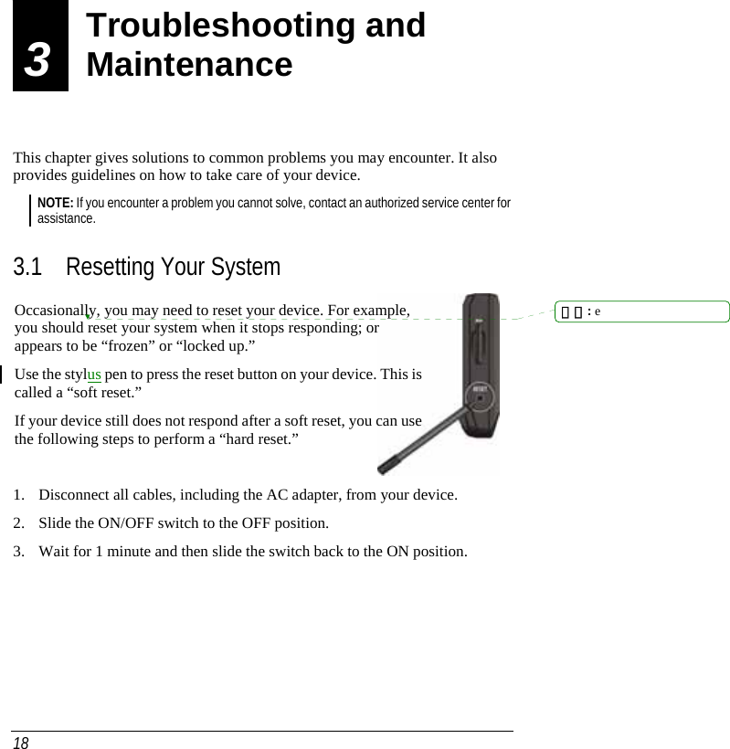  18 3  Troubleshooting and Maintenance  This chapter gives solutions to common problems you may encounter. It also provides guidelines on how to take care of your device. NOTE: If you encounter a problem you cannot solve, contact an authorized service center for assistance.  3.1 Resetting Your System  1. Disconnect all cables, including the AC adapter, from your device.  2. Slide the ON/OFF switch to the OFF position.  3. Wait for 1 minute and then slide the switch back to the ON position. Troubleshooting and Maintenance Occasionally, you may need to reset your device. For example, you should reset your system when it stops responding; or appears to be “frozen” or “locked up.” Use the stylus pen to press the reset button on your device. This is called a “soft reset.” If your device still does not respond after a soft reset, you can use the following steps to perform a “hard reset.” 刪除: e