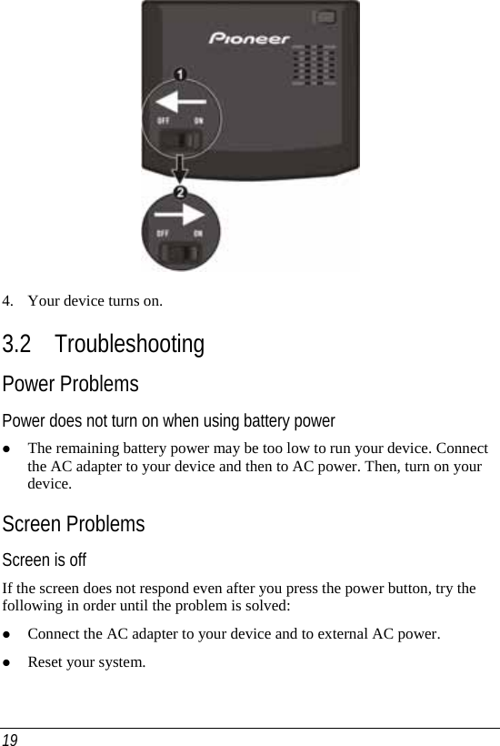  19  4. Your device turns on. 3.2 Troubleshooting Power Problems Power does not turn on when using battery power z The remaining battery power may be too low to run your device. Connect the AC adapter to your device and then to AC power. Then, turn on your device.  Screen Problems Screen is off If the screen does not respond even after you press the power button, try the following in order until the problem is solved: z Connect the AC adapter to your device and to external AC power. z Reset your system. 