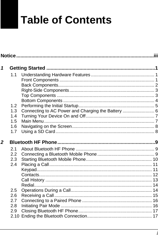  i Table of Contents Notice....................................................................................................iii 1 Getting Started ...............................................................................1 1.1 Understanding Hardware Features .................................................. 1 Front Components ........................................................................... 1 Back Components............................................................................ 2 Right-Side Components................................................................... 3 Top Components ............................................................................. 3 Bottom Components ........................................................................ 4 1.2 Performing the Initial Startup............................................................ 5 1.3 Connecting to AC Power and Charging the Battery ......................... 6 1.4 Turning Your Device On and Off...................................................... 7 1.5 Main Menu....................................................................................... 7 1.6 Navigating on the Screen................................................................. 8 1.7 Using a SD Card.............................................................................. 8 2 Bluetooth HF Phone.......................................................................9 2.1 About Bluetooth HF Phone .............................................................. 9 2.2 Connecting a Bluetooth Mobile Phone............................................. 9 2.3 Starting Bluetooth Mobile Phone.................................................... 10 2.4 Placing a Call................................................................................. 11 Keypad........................................................................................... 11 Contacts......................................................................................... 12 Call History .................................................................................... 13 Redial............................................................................................. 14 2.5 Operations During a Call................................................................ 14 2.6 Receiving a Call............................................................................. 15 2.7 Connecting to a Paired Phone ....................................................... 16 2.8 Initiating Pair Mode ........................................................................ 16 2.9 Closing Bluetooth HF Phone.......................................................... 17 2.10 Ending the Bluetooth Connection................................................... 17 