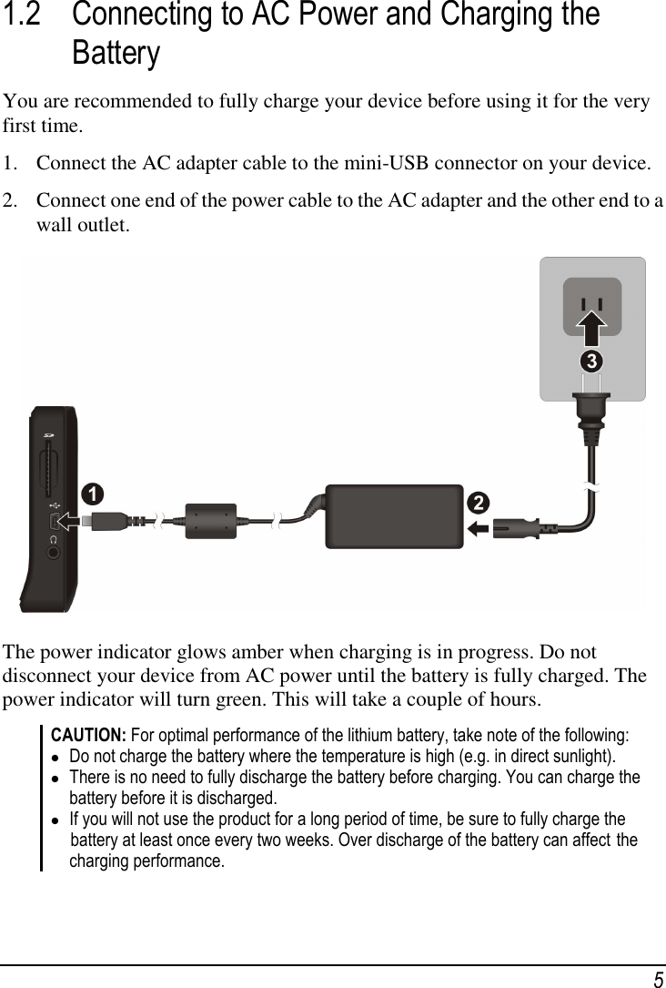  5 1.2 Connecting to AC Power and Charging the Battery You are recommended to fully charge your device before using it for the very first time. 1. Connect the AC adapter cable to the mini-USB connector on your device. 2. Connect one end of the power cable to the AC adapter and the other end to a wall outlet.   The power indicator glows amber when charging is in progress. Do not disconnect your device from AC power until the battery is fully charged. The power indicator will turn green. This will take a couple of hours. CAUTION: For optimal performance of the lithium battery, take note of the following:  Do not charge the battery where the temperature is high (e.g. in direct sunlight).  There is no need to fully discharge the battery before charging. You can charge the battery before it is discharged.  If you will not use the product for a long period of time, be sure to fully charge the  battery at least once every two weeks. Over discharge of the battery can affect  the charging performance.   