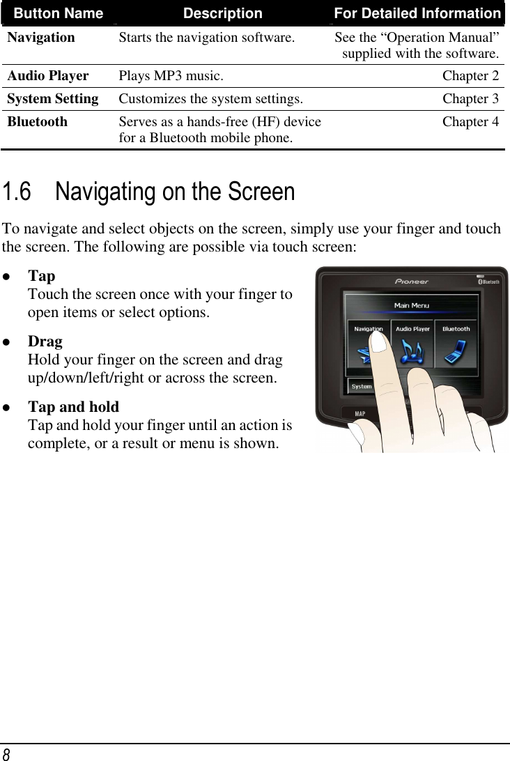  8 Button Name Description  For Detailed Information Navigation  Starts the navigation software.  See the “Operation Manual” supplied with the software. Audio Player  Plays MP3 music.  Chapter 2 System Setting  Customizes the system settings.  Chapter 3 Bluetooth  Serves as a hands-free (HF) device for a Bluetooth mobile phone.  Chapter 4  1.6 Navigating on the Screen To navigate and select objects on the screen, simply use your finger and touch the screen. The following are possible via touch screen:  Tap Touch the screen once with your finger to open items or select options.  Drag Hold your finger on the screen and drag up/down/left/right or across the screen.  Tap and hold Tap and hold your finger until an action is complete, or a result or menu is shown.           