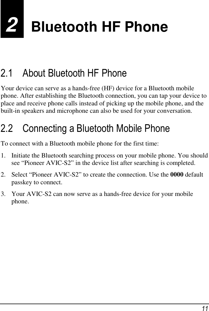  11 2  Bluetooth HF Phone 2.1 About Bluetooth HF Phone Your device can serve as a hands-free (HF) device for a Bluetooth mobile phone. After establishing the Bluetooth connection, you can tap your device to place and receive phone calls instead of picking up the mobile phone, and the built-in speakers and microphone can also be used for your conversation. 2.2 Connecting a Bluetooth Mobile Phone To connect with a Bluetooth mobile phone for the first time: 1. Initiate the Bluetooth searching process on your mobile phone. You should see “Pioneer AVIC-S2” in the device list after searching is completed. 2. Select “Pioneer AVIC-S2” to create the connection. Use the 0000 default passkey to connect. 3. Your AVIC-S2 can now serve as a hands-free device for your mobile phone.         