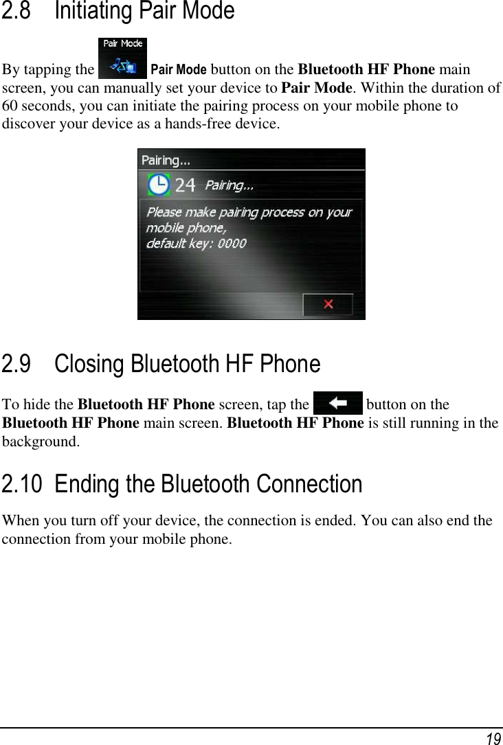  19 2.8 Initiating Pair Mode By tapping the  Pair Mode button on the Bluetooth HF Phone main screen, you can manually set your device to Pair Mode. Within the duration of 60 seconds, you can initiate the pairing process on your mobile phone to discover your device as a hands-free device.  2.9 Closing Bluetooth HF Phone To hide the Bluetooth HF Phone screen, tap the   button on the Bluetooth HF Phone main screen. Bluetooth HF Phone is still running in the background. 2.10 Ending the Bluetooth Connection When you turn off your device, the connection is ended. You can also end the connection from your mobile phone.   