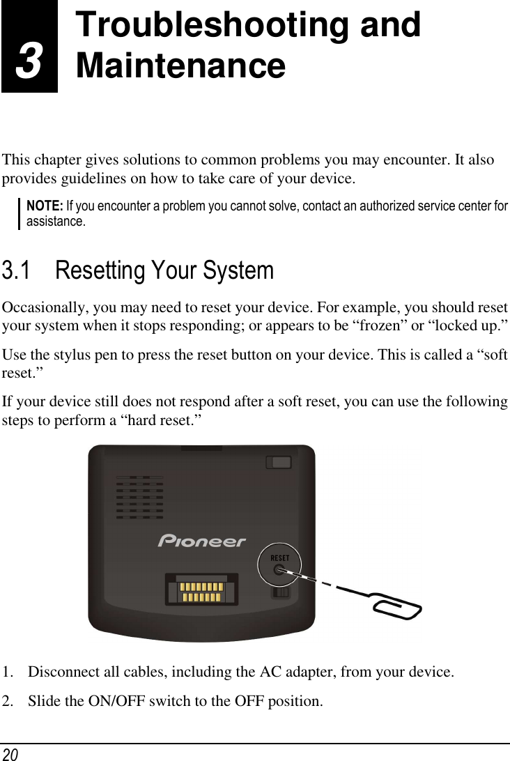  20 3 Troubleshooting and Maintenance  This chapter gives solutions to common problems you may encounter. It also provides guidelines on how to take care of your device. NOTE: If you encounter a problem you cannot solve, contact an authorized service center for assistance.  3.1 Resetting Your System Occasionally, you may need to reset your device. For example, you should reset your system when it stops responding; or appears to be “frozen” or “locked up.” Use the stylus pen to press the reset button on your device. This is called a “soft reset.” If your device still does not respond after a soft reset, you can use the following steps to perform a “hard reset.”  1. Disconnect all cables, including the AC adapter, from your device.  2. Slide the ON/OFF switch to the OFF position.  Troubleshooting and Maintenance 