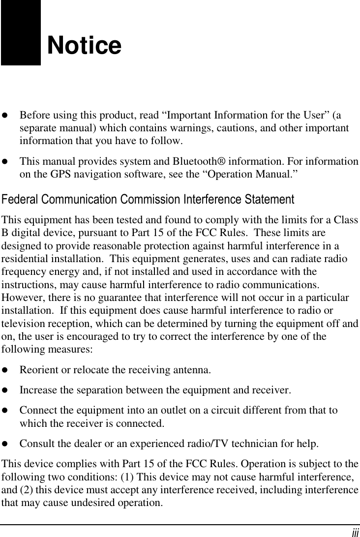 iii Notice  Before using this product, read “Important Information for the User” (a separate manual) which contains warnings, cautions, and other important information that you have to follow.  This manual provides system and Bluetooth® information. For information on the GPS navigation software, see the “Operation Manual.” Federal Communication Commission Interference Statement This equipment has been tested and found to comply with the limits for a Class B digital device, pursuant to Part 15 of the FCC Rules.  These limits are designed to provide reasonable protection against harmful interference in a residential installation.  This equipment generates, uses and can radiate radio frequency energy and, if not installed and used in accordance with the instructions, may cause harmful interference to radio communications.  However, there is no guarantee that interference will not occur in a particular installation.  If this equipment does cause harmful interference to radio or television reception, which can be determined by turning the equipment off and on, the user is encouraged to try to correct the interference by one of the following measures:  Reorient or relocate the receiving antenna.  Increase the separation between the equipment and receiver.  Connect the equipment into an outlet on a circuit different from that to which the receiver is connected.  Consult the dealer or an experienced radio/TV technician for help. This device complies with Part 15 of the FCC Rules. Operation is subject to the following two conditions: (1) This device may not cause harmful interference, and (2) this device must accept any interference received, including interference that may cause undesired operation. 